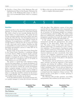 CASE • 193
4. Develop a Gantt Chart of the Marketing Plan and
Implementation Phase of the Program. Determine the
start date of the Marketing Plan project in order to
meet your recommended facility ready for occupancy
date.
5. What is the next step the team members must take in
order to complete their project plans?
C A S E
NutriStar
NutriStar produces a line of vitamins and nutritional sup-
plements. It recently introduced its Nutri-Sports Energy
Bar, which is based on new scientific findings about the
proper balance of macronutrients. The energy bar has
become extremely popular among elite athletes and other
people who follow the diet. One distinguishing feature of
the Nutri-Sports Energy Bar is that each bar contains 50
milligrams of eicosapentaenoic acid (EPA), a substance
strongly linked to reducing the risk of cancer but found
in only a few foods, such as salmon. NutriStar was able
to include EPA in its sports bars because it had previously
developed and patented a process to refine EPA for its
line of fish-oil capsules.
Because of the success of the Nutri-Sports Energy Bar
in the United States, NutriStar is considering offering
it in Latin America. With its domestic facility currently
operating at capacity, the President of NutriStar has
decided to investigate the option of adding approximately
10,000 square feet of production space to its facility in
Latin America at a cost of $5 million.
The project to expand the Latin American facility
involves four major phases: (1) concept development, (2)
definition of the plan, (3) design and construction, and (4)
start-up and turnover. During the concept development
phase, a program manager is chosen to oversee all four
phases of the project and the manager is given a budget to
develop a plan. The outcome of the concept development
phase is a rough plan, feasibility estimates for the project,
and a rough schedule. Also, a justification for the project
and a budget for the next phase are developed.
In the plan definition phase, the program manager sele-
cts a project manager to oversee the activities associated
with this phase. Plan definition consists of four major
activities that are completed more or less concurrently: (1)
defining the project scope, (2) developing a broad sched-
ule of activities, (3) developing detailed cost estimates,
and (4) developing a plan for staffing. The outputs of this
phase are combined into a detailed plan and proposal for
management specifying how much the project will cost,
how long it will take, and what the deliverables are.
If the project gets management’s approval and
management provides the appropriations, the project
progresses to the third phase, design and construc-
tion. This phase consists of four major activities: (1)
detailed engineering, (2) mobilization of the construc-
tion employees, (3) procurement of production equip-
ment, and (4) construction of the facility. Typically, the
detailed engineering and the mobilization of the con-
struction employees are done concurrently. Once these
activities are completed, construction of the facility
and procurement of the production equipment are done
concurrently. The outcome of this phase is the physical
construction of the facility.
The final phase, start-up and turnover, consists of four
major activities: pre-start-up inspection of the facility,
recruiting and training the workforce, solving start-up
problems, and determining optimal operating parameters
(called centerlining). Once the pre-start-up inspection is
completed, the workforce is recruited and trained at the
same time that start-up problems are solved. Centerlining
is initiated upon the completion of these activities. The
desired outcome of this phase is a facility operating at
design requirements.
The following table provides optimistic, most likely,
and pessimistic time estimates for the major activities.
Activity
Optimistic Time
(months)
Most Likely Time
(months)
Pessimistic Time
(months)
Concept Development 3 12 24
Plan Definition
Define project scope 1 2 12
Develop broad schedule 0.25 0.5 1
CH005.indd 193
CH005.indd 193 9/6/10 2:07:26 PM
9/6/10 2:07:26 PM
 