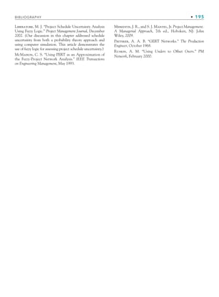 BIBLIOGRAPHY • 195
Liberatore, M. J. “Project Schedule Uncertainty Analysis
Using Fuzzy Logic.” Project Management Journal, December
2002. (Our discussion in this chapter addressed schedule
uncertainty from both a probability theory approach and
using computer simulation. This article demonstrates the
use of fuzzy logic for assessing project schedule uncertainty.)
McMahon, C. S. “Using PERT as an Approximation of
the Fuzzy-Project Network Analysis.” IEEE Transactions
on Engineering Management, May 1993.
Meredith, J. R., and S. J. Mantel, Jr. Project Management:
A Managerial Approach, 7th ed., Hoboken, NJ: John
Wiley, 2009.
Pritsker, A. A. B. “GERT Networks.” The Production
Engineer, October 1968.
Ruskin, A. M. “Using Unders to Offset Overs.” PM
Network, February 2000.
CH005.indd 195
CH005.indd 195 9/6/10 2:07:28 PM
9/6/10 2:07:28 PM
 