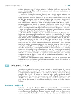 6.1 EXPEDITING A PROJECT • 197
concern is resource scarcity. If some resources (including time) were not scarce, the
resource allocation problem would be concerned solely with profit maximization—a
relatively easy problem.
In Chapter 5, we evaluated project durations solely in terms of time. A project was
either on time or not. Now we must also consider when and for what purposes scarce
people, equipment, material, and facilities are used. The PM’s performance is judged by
the skill with which the trade-offs of time, resources, and performance are managed,
so the PM must make constant use of cost/benefit analysis. There are countless ques-
tions to be answered. “If we come in late on this project, we face a $1,000 per day pen-
alty. How much project slack do we need and what resources at what costs are required
to get it?” “If I hire Cheatem Engineering Associates as design consultants, can I
improve project performance by 3 percent without extending the project’s due date?”
“Adding project slack and hiring a consultant require monetary resources that could be
used for other things. Are these the best uses for the dollars?”
At times, the PM is asked to take on a project in which there are the usual time,
budget, and performance goals, but which also constrain the trade-offs that the PM may
wish to make if required to help the project meet its most important goals. For example,
some projects are time constrained and must be completed by a fixed time. In such cases,
resources (and possibly performance) are variable. Some projects are resource constrained
and cannot go over budget or use more than a fixed amount of a specific resource. In
these cases, time (and possibly performance) is variable. Occasionally, a senior manager
suffers from a case of the micromanagement virus and fixes time, cost, and performance,
thereby leaving the PM with no flexibility whatsoever. Such projects are certain to fail
unless the micromanager has been profligate with the firm’s resources, which is highly
unlikely for micromanagers. The fault actually lies with the PM who accepts command
of such a project. (For those who are thinking that such a PM may find him- or herself
without a job following a refusal of an assignment, we would note the senior manager
in question is insuring that the PM will fail. Do you want to work for someone who will
not allow you to succeed?)
We will start our tour through the wilds of resource allocation by reconsidering the
problem of dealing with a pointy-haired boss who insists that a project be completed in
much less time than its expected duration.
6.1 EXPEDITING A PROJECT
The unreasonable boss problem in Chapter 5, Section 5.2 could be used as our example
here, but a smaller problem will help avoid unnecessary arithmetic. Our problem is set
in a deterministic world rather than in a probabilistic one, for the same reason. (Please
remember that in reality all projects are carried out under conditions of uncertainty.)
Finally, we must also take note of an assumption usually adopted when activities are
scheduled, as we did in Chapter 5. That assumption is that all estimates of task dura-
tion, whether deterministic or probabilistic, are based on normal or standard resource
loadings.
The Critical Path Method
In traditional PERT/CPM, the rules of “standard practice” apply and the normal task
duration estimate is made with the normal or standard-practice resource usage. Then
a second estimate, referred to as the crash duration, is made based on the resources
required to expedite the task. More resources of the type already used might be added;
CH006.indd Sec11:197
CH006.indd Sec11:197 9/6/10 11:31:55 AM
9/6/10 11:31:55 AM
 