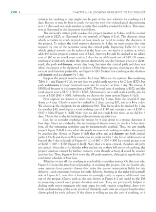 200 • CHAPTER 6 / ALLOCATING RESOURCES TO THE PROJECT
solution for crashing n days might not be part of the best solution for crashing n1
days. Rather, it may be best to crash the activity with the technological discontinuity
at n1 days and not crash another activity that could be crashed for n days. This situa-
tion is illustrated in the discussion that follows.
The network’s critical path is a-b-e, the project duration is 8 days, and the normal
total cost is $120, as illustrated in the network of Figure 6-1(a). The decision about
which activities to crash depends on how much we need to reduce the duration of
the project. To reduce the total network duration by 1 day, we must reduce the time
required by one of the activities along the critical path. Inspecting Table 6-1 to see
which critical activity can be reduced at the least cost, we find it is activity a, which
adds $40 to the project’s current cost of $120. Activity b could be crashed at an added
cost of $60 or we could even crash e 2 days for an additional cost of $70. Of course,
crashing e would only shorten the project duration by one day because when e is short-
ened, the path a-d-dummy, seven days long, becomes the critical path and does not
allow the project to be shortened to 6 days. Of the three options, crashing a is the low-
est cost and therefore preferable, see Figure 6-1(b). Notice that crashing a also shortens
a-d-dummy and a-c-dummy by 1 day.
Suppose the project must be crashed by 2 days. What are the options? Reconsidering
Table 6-1 and Figure 6-1(a), we see that we could crash activity e for 2 days ($70), but
path a-d-dummy (7-days’ duration) must also be crashed at least 1 day. We choose d
($30/day) because it is cheaper than a ($40). The total cost of crashing is $100, and the
total project cost is $120  $100 = $220. Alternatively, we could crash a and b, also for
a cost of $100 ($40  $60). Arbitrarily, we choose the latter option [Figure 6-1(c)].
Now suppose we wanted to crash the project by 3 days, from the original 8 days
down to 5 days. Clearly e must be crashed by 2 days, costing $70, and a or b by a day.
We choose a, the cheapest, for an additional $40. This leaves d to be crashed by 1 day
for another $30, resulting in a total crashing cost of $140 and a project cost of $120 
$140 = $260 [Figure 6-1(d)]. Note that we did not crash b this time, as we did for 6
days. This is due to the technological discontinuity in activity e.
Last, let us consider crashing the project by 4 days down to a project duration of
four days. Since we crashed e, the technological discontinuity, to reach a 5-day dura-
tion, all the remaining activities can be incrementally crashed. Thus, we can simply
inspect Figure 9-1(d) to see what else needs incremental crashing to reduce the project
by another day. Notice in Figure 6-1(d) that a-b-e and a-d-dummy are both critical
paths. Only b and d can still be crashed so we crash each by 1 day for an additional cost
beyond the 5-day schedule of Figure 6-1(d) of $60  $30 = $90 for a total project cost
of $260  $90 = $350 [Figure 6-1(e)]. Note that c is now critical, therefore all paths
are critical. Since the critical paths a-b-e and a-c are at their full extent of crashing, the
project duration cannot be further reduced, even though activity d could be crashed
another day. Thus, Figure 6-1(e) is not the all-crash network, although it equals the all-
crash time schedule of four days.
Whether or not all this crashing is worthwhile is another matter. On the cost side,
Figure 6-2 shows the time/cost relationship of crashing the project. On the benefit side,
some projects have penalty clauses that make the parent organization liable for late
delivery—and sometimes bonuses for early delivery. Starting at the right (all-normal)
side of Figure 6-2, note that it becomes increasingly costly to squeeze additional time
out of the project. Charts such as the one shown in Figure 6-2 are useful to the PM
in exercising control over project duration and cost. They are particularly helpful in
dealing with senior managers who may argue for early project completion dates with
little understanding of the costs involved. Similarly, such data are of great benefit when
clients plead for early delivery. If the client is willing to pay the cost of crashing, or if
CH006.indd Sec1:200
CH006.indd Sec1:200 9/6/10 11:31:56 AM
9/6/10 11:31:56 AM
 