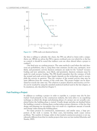 6.1 EXPEDITING A PROJECT • 201
the firm is willing to subsidize the client, the PM can afford to listen with a sympa-
thetic ear. (While we advise the PM to ignore overhead costs over which he or she has
no control, it should be noted that indirect costs are often altered when a project is
crashed.)
One final note on crashing projects. The same method is used when the task dura-
tions are probabilistic, that is, using three time estimates. In this case, optimistic, most
likely, and pessimistic activity duration estimates are made for the “normal” resource
loading and new optimistic, most likely, and pessimistic duration estimates must be
made for crash resource loading. The PM should remember that the variance of both
the normal and crash activity times largely depends on the technology used to accom-
plish the activity in question. Thus the variance of the normal activity time may be
quite different from the variance of the crash time. The project budget can be deter-
mined in exactly the same way. The solution to project duration and resource cost lev-
els can be reached by using the standard analytical method used in the last chapter, or
by simulation, also described in Chapter 5.
Fast-Tracking a Project
In addition to crashing a project in order to expedite it, a project may also be fast-
tracked. Used primarily in the construction industry, the term refers to an expediting
technique in which the design and planning phases of a project are not actually com-
pleted before the building phase is started. Usually design and plan are finished before
the building is started, so letting them overlap reduces project duration—if the fact that
design and planning are incomplete does not result in a significant amount of rework
and change orders during the building phase.
For many projects in construction, maintenance, and similar areas, a large pro-
portion of the work is routine. In these cases, fast-tracking rarely causes serious
problems. The number of change orders in fast-tracked construction projects is not sig-
nificantly different from that for similar projects that were not fast-tracked (Kurtulus and
Narula, 1985).
Figure 6-2 CPM crash cost-duration history.
300
200
Cost
($)
100
0 2 4
Total Duration (Days)
All normal
a
a  b
All crash
a  b 2d  2e
a  d 2e  b
6 8 10
400
CH006.indd Sec1:201
CH006.indd Sec1:201 9/6/10 11:31:57 AM
9/6/10 11:31:57 AM
 