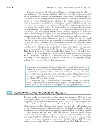 216 • CHAPTER 6 / ALLOCATING RESOURCES TO THE PROJECT
For many years, the study of Operations Management has included the subject of
“line balancing.” (See Meredith and Shafer, 2010, pp 59 ff.) The purpose of line bal-
ancing is to construct a manufacturing production line such that the individual produc-
tion units on the line can generate the required amount of product with as little excess
capacity as possible. Minimizing excess capacity in the elements of a production line is
one test of production line efficiency. This concept, when applied to the resources used
by projects—as it often is—is a precursor to disaster. Even in production lines, some
excess capacity is required to deal with minor problems and variations that arise during
the production process. In projects, the level of uncertainty surrounding the “produc-
tion process” is so much greater that the amount of excess capacity in the work force
needs to be much larger. If this flies in the face of managerial instinct, it is because that
instinct is sometimes in error. We will revisit this problem in the following section.
The result of the situation displayed in Figure 6-10 is that all the projects to which
this team of engineers is devoted are going to be late and over budget unless some dras-
tic steps are taken to prevent it. The firm in question is known for high-quality work,
and it is assumed that the projects will be completed more or less on time with a rea-
sonable percent of the promised specifications in place and working. How this comes
about is quite simple. Engineers in this firm are scheduled to work a 40-hour week.
They do not, however, work 40-hour weeks. They average between 50 and 60 hours
per week. At a 55-hour week, for example, the capacity of the group is approximately
37,500 labor-hours. Given the 28,282 labor-hour workload, the system would operate,
on average, at about 75 percent of capacity—which explains the engineering group’s
ability to meet most of its delivery-date commitments.
Most project management software will, when asked politely, level out the loads
(usage) for individual resources and warn the PM when a resource is scheduled
for greater-than-capacity workloads. Whenever possible, the leveling will utilize
any available activity slack rather than extend the duration of the project. When
a resource is assigned to an activity, it is assigned for 100 percent of its availabil-
ity unless the PM specifies otherwise.
It is often necessary to have significant excess resource capacity on projects
because of the uncertainty that exists in all projects. Dealing with this issue is a
major reason for the installation of a competent risk management system.
6.4 ALLOCATING SCARCE RESOURCES TO PROJECTS
When we leveled resources in the case of the overworked scriptwriter, MSP simply used
the available activity slack to reschedule WBS item 3.2 (see Figure 6-9). The project
completion date was not altered because the WBS 3.2’s slack was large enough to swal-
low the added time. Often, that is not possible and the software needs instruction about
what priority to use when allocating scarce resources to several tasks—which tasks should
get the resources immediately and go first, and which may be delayed. In order to select a
suitable method for assigning priorities, we need to understand how the problem is solved.
Most solutions start with the PERT/CPM schedule. Given this initial solution,
each activity is examined period by period and resource by resource. If the demand for
a resource exceeds its supply, the software considers the tasks one by one and assigns
resources to the tasks according to some priority rule chosen by the PM. Tasks that
receive resources under this rule proceed as originally scheduled. Tasks that do not get
CH006.indd Sec3:216
CH006.indd Sec3:216 9/6/10 11:32:06 AM
9/6/10 11:32:06 AM
 