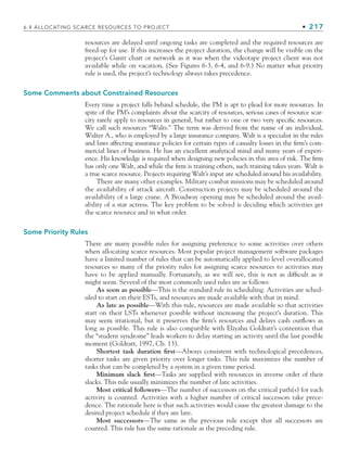 6.4 ALLOCATING SCARCE RESOURCES TO PROJECT • 217
resources are delayed until ongoing tasks are completed and the required resources are
freed-up for use. If this increases the project duration, the change will be visible on the
project’s Gantt chart or network as it was when the videotape project client was not
available while on vacation. (See Figures 6-3, 6-4, and 6-9.) No matter what priority
rule is used, the project’s technology always takes precedence.
Some Comments about Constrained Resources
Every time a project falls behind schedule, the PM is apt to plead for more resources. In
spite of the PM’s complaints about the scarcity of resources, serious cases of resource scar-
city rarely apply to resources in general, but rather to one or two very specific resources.
We call such resources “Walts.” The term was derived from the name of an individual,
Walter A., who is employed by a large insurance company. Walt is a specialist in the rules
and laws affecting insurance policies for certain types of casualty losses in the firm’s com-
mercial lines of business. He has an excellent analytical mind and many years of experi-
ence. His knowledge is required when designing new policies in this area of risk. The firm
has only one Walt, and while the firm is training others, such training takes years. Walt is
a true scarce resource. Projects requiring Walt’s input are scheduled around his availability.
There are many other examples. Military combat missions may be scheduled around
the availability of attack aircraft. Construction projects may be scheduled around the
availability of a large crane. A Broadway opening may be scheduled around the avail-
ability of a star actress. The key problem to be solved is deciding which activities get
the scarce resource and in what order.
Some Priority Rules
There are many possible rules for assigning preference to some activities over others
when allocating scarce resources. Most popular project management software packages
have a limited number of rules that can be automatically applied to level overallocated
resources so many of the priority rules for assigning scarce resources to activities may
have to be applied manually. Fortunately, as we will see, this is not as difficult as it
might seem. Several of the most commonly used rules are as follows:
As soon as possible—This is the standard rule in scheduling. Activities are sched-
uled to start on their ESTs, and resources are made available with that in mind.
As late as possible—With this rule, resources are made available so that activities
start on their LSTs whenever possible without increasing the project’s duration. This
may seem irrational, but it preserves the firm’s resources and delays cash outflows as
long as possible. This rule is also compatible with Eliyahu Goldratt’s contention that
the “student syndrome” leads workers to delay starting an activity until the last possible
moment (Goldratt, 1997, Ch. 13).
Shortest task duration first—Always consistent with technological precedences,
shorter tasks are given priority over longer tasks. This rule maximizes the number of
tasks that can be completed by a system in a given time period.
Minimum slack first—Tasks are supplied with resources in inverse order of their
slacks. This rule usually minimizes the number of late activities.
Most critical followers—The number of successors on the critical path(s) for each
activity is counted. Activities with a higher number of critical successors take prece-
dence. The rationale here is that such activities would cause the greatest damage to the
desired project schedule if they are late.
Most successors—The same as the previous rule except that all successors are
counted. This rule has the same rationale as the preceding rule.
CH006.indd 217
CH006.indd 217 9/6/10 11:32:07 AM
9/6/10 11:32:07 AM
 