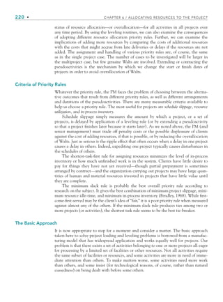 220 • CHAPTER 6 / ALLOCATING RESOURCES TO THE PROJECT
status of resource allocation—or overallocation—for all activities in all projects over
any time period. By using the leveling routines, we can also examine the consequences
of adopting different resource allocation priority rules. Further, we can examine the
implications of adding more resources by comparing the costs of additional resources
with the costs that might accrue from late deliveries or delays if the resources are not
added. The assignment and handling of various priority rules are, of course, the same
as in the single project case. The number of cases to be investigated will be larger in
the multiproject case, but few genuine Walts are involved. Extending or contracting the
pseudoactivities is the mechanism by which we change the start or finish dates of
projects in order to avoid overallocation of Walts.
Criteria of Priority Rules
Whatever the priority rule, the PM faces the problem of choosing between the alterna-
tive outcomes that result from different priority rules, as well as different arrangements
and durations of the pseudoactivities. There are many measurable criteria available to
help us choose a priority rule. The most useful for projects are schedule slippage, resource
utilization, and in-process inventory.
Schedule slippage simply measures the amount by which a project, or a set of
projects, is delayed by application of a leveling rule (or by extending a pseudoactivity
so that a project finishes later because it starts later). As we noted above, the PM (and
senior management) must trade off penalty costs or the possible displeasure of clients
against the cost of adding resources, if that is possible, or by reducing the overallocation
of Walts. Just as serious is the ripple effect that often occurs when a delay in one project
causes a delay in others. Indeed, expediting one project typically causes disturbances in
the schedules of others.
The shortest-task-first rule for assigning resources minimizes the level of in-process
inventory or how much unfinished work is in the system. Clients have little desire to
pay for things they have not yet received—though partial prepayment is sometimes
arranged by contract—and the organization carrying out projects may have large quan-
tities of human and material resources invested in projects that have little value until
they are complete.
The minimum slack rule is probably the best overall priority rule according to
research on the subject. It gives the best combination of minimum project slippage, mini-
mum resource idle-time, and minimum in-process inventory (Fendley, 1968). While first-
come-first-served may be the client’s idea of “fair,” it is a poor priority rule when measured
against almost any of the others. If the minimum slack rule produces ties among two or
more projects (or activities), the shortest task rule seems to be the best tie-breaker.
The Basic Approach
It is now appropriate to stop for a moment and consider a matter. The basic approach
taken here to solve project loading and leveling problems is borrowed from a manufac-
turing model that has widespread application and works equally well for projects. Our
problem is that there exists a set of activities belonging to one or more projects all eager
for processing by a limited set of facilities or other resources. Not all activities require
the same subset of facilities or resources, and some activities are more in need of imme-
diate attention than others. To make matters worse, some activities need more work
than others, and some insist (for technological reasons, of course, rather than natural
cussedness) on being dealt with before some others.
CH006.indd Sec5:220
CH006.indd Sec5:220 9/6/10 11:32:08 AM
9/6/10 11:32:08 AM
 