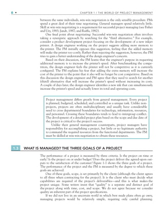 6 • CHAPTER 1 / THE WORLD OF PROJECT MANAGEMENT
between the same individuals, win-win negotiation is the only sensible procedure. PMs
spend a great deal of their time negotiating. General managers spend relatively little.
Skill at win-win negotiating is a requirement for successful project managing (see Fisher
and Ury, 1983; Jandt, 1987; and Raiffa, 1982).
One ﬁnal point about negotiating: Successful win-win negotiation often involves
taking a synergistic approach by searching for the “third alternative.” For example,
consider a product development project focusing on the development of a new inkjet
printer. A design engineer working on the project suggests adding more memory to
the printer. The PM initially opposes this suggestion, feeling that the added memory
will make the printer too costly. Rather than rejecting the suggestion, however, the PM
tries to gain a better understanding of the design engineer’s concern.
Based on their discussion, the PM learns that the engineer’s purpose in requesting
additional memory is to increase the printer’s speed. After benchmarking the compe-
tition, the design engineer feels the printer will not be competitive as it is currently
conﬁgured. The PM explains his fear that adding the extra memory will increase the
cost of the printer to the point that it also will no longer be cost competitive. Based on
this discussion the design engineer and PM agree that they need to search for another
(third) alternative that will increase the printer’s speed without increasing its costs.
A couple of days later, the design engineer identiﬁes a new ink that can simultaneously
increase the printer’s speed and actually lower its total and operating costs.
Project management differs greatly from general management. Every project
is planned, budgeted, scheduled, and controlled as a unique task. Unlike non-
projects, projects are often multidisciplinary and usually have considerable
need to cross departmental boundaries for technology, information, resources,
and personnel. Crossing these boundaries tends to lead to intergroup conﬂict.
The development of a detailed project plan based on the scope and due date of
the project is critical to the project’s success.
Unlike their general management counterparts, project managers have
responsibility for accomplishing a project, but little or no legitimate authority
to command the required resources from the functional departments. The PM
must be skilled at win-win negotiation to obtain these resources.
1.3 WHAT IS MANAGED? THE THREE GOALS OF A PROJECT
The performance of a project is measured by three criteria. Is the project on time or
early? Is the project on or under budget? Does the project deliver the agreed-upon out-
puts to the satisfaction of the customer? Figure 1-1 shows the three goals of a project.
The performance of the project and the PM is measured by the degree to which these
goals are achieved.
One of these goals, scope, is set primarily by the client (although the client agrees
to all three when contracting for the project). It is the client who must decide what
capabilities are required of the project’s deliverables—and this is what makes the
project unique. Some writers insist that “quality” is a separate and distinct goal of
the project along with time, cost, and scope. We do not agree because we consider
quality an inherent part of the project speciﬁcations.
If we did not live in an uncertain world in which best made plans often go awry,
managing projects would be relatively simple, requiring only careful planning.
CH001.indd 6
CH001.indd 6 9/6/10 1:23:53 PM
9/6/10 1:23:53 PM
 