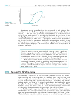 222 • CHAPTER 6 / ALLOCATING RESOURCES TO THE PROJECT
We can also use our knowledge of the project’s life cycle to help make the deci-
sion. Figure 6-12 shows both types of project life cycle that were discussed in Chapter 1,
Section 1.4. The Type 1 life cycle shows decreasing returns to additional resources
toward the end of the project. If we borrow from or deschedule activities late in the life
of a Type 1 project, we lose proportionately little from the project. If we borrow from or
deschedule activities late in the life of a Type 2 project, we may destroy it completely.
On the other hand, if the borrowing or descheduling is done near the middle of the life
of the project, our conclusion might be exactly the opposite. We need to understand
the general shape of the project’s life cycle curve in order to assess the implications of
slowing or stopping it.
Time/Resource
Type 2
Type 1
100
Percent
completion
Figure 6-12
Project or task life
cycles.
Allocating scarce resources among multiple projects is more complicated
than the single project case, but is not different in its basic logic. The several
projects are linked with pseudoactivities and treated as if they were the indi-
vidual activities of a single project. Schedule slippage, resource utilization, and
in-process inventory are measures of the goodness of any priority rule.
Much of the allocation problem results because project facilities/resources
have insufficient excess capacity to handle the uncertainties associated with
projects. The shape of the project’s life cycle helps determine whether or not
resources can be borrowed from ongoing activities to supply stalled activities
with critical resource needs.
6.6 GOLDRATT’S CRITICAL CHAIN
Much research has been done on scheduling with constrained resources, and the find-
ings verify what was expected—projects are completed faster when there are fewer
of them struggling for attention from a limited set of facilities (Adler, Mandelbaum,
Nguyen, and Schwerer, 1996). More recently, in the book Critical Chain (1997) Eliyahu
Goldratt applies his Theory of Constraints—so brilliantly developed in his famous
book, The Goal (Goldratt and Cox, 1992)—to the constrained resource problem. While
Goldratt’s focus in the Critical Chain is on a single project with multiple demands on a
scarce resource, the logic extends to the multiproject case without alteration.
In the following few pages you will note that the exposition focuses mainly on
scheduling. But isn’t this chapter supposed to be about resource usage? It should be quite
clear by now that resource usage and project schedules are inextricably bound together.
The technological necessities that force schedules to be ordered in very specific ways
CH006.indd Sec5:222
CH006.indd Sec5:222 9/6/10 11:32:09 AM
9/6/10 11:32:09 AM
 