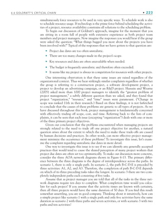 simultaneously force resources to be used in very specific ways. To schedule work is also
to schedule resource usage. If technology is the prime force behind scheduling the activi-
ties of a project, resource availability constrains all solutions to the scheduling problem.
To begin our discussion of Goldratt’s approach, imagine for the moment that you
are sitting in a room full of people with extensive experience as both project team
members and project managers. Now imagine the responses you would hear if the group
were asked the question: “What things bugged you most about the projects you have
been involved with?” Typical of the responses that we have gotten to that question are:
Project due dates are too often unrealistic.
There are too many changes made in the project’s scope.
Key resources and data are often unavailable when needed.
The budget is frequently unrealistic and therefore often exceeded.
It seems like my project is always in competition for resources with other projects.
One interesting observation is that these same issues are raised regardless of the
organizational context. Thus we hear strikingly similar complaints regardless of whether
the group is referring to a construction project, a software development project, a
project to develop an advertising campaign, or an RD project. Hussain and Wearne
(2005) asked more than 1000 project managers to identify the “greatest problem of
project management,” a subtly different question than we asked, and they found that
project “organization,” “resource,” and “time” issues were paramount. (“Change in
scope was ranked 11th in their research.) Based on these findings, it is not farfetched
to conclude that the causes of these problems are generic to all types of projects. As we
have discussed throughout this book, project management is fundamentally concerned
with effectively trading off scope, cost, and time. Referring back to the lists of com-
plaints, it can be seen that each issue (excepting “organization”) deals with one or more
of the three primary project objectives.
Given our conclusion that the problems encountered when managing projects are
strongly related to the need to trade off one project objective for another, a natural
question arises about the extent to which the need to make these trade-offs are caused
by human decisions and practices. In other words, can more effective project manage-
ment minimize the occurrence of these problems? To investigate this issue, let’s exam-
ine the complaint regarding unrealistic due dates in more detail.
One way to investigate this issue is to see if we can identify any generally accepted
practices that would tend to cause the shared perception of many project workers that
project due dates are often set too optimistically. To make our discussion more concrete,
consider the three AOA network diagrams shown in Figure 6-13. The primary differ-
ence between the three diagrams is the degree of interdependence across the paths. In
scenario 1, there is only a single path. In scenario 2, the path B-C-D-E is preceded by
three activities: A1, A2, and A3. Therefore, the completion of path B-C-D-E depends
on which of its three preceding tasks takes the longest. In scenario 3 there are two com-
pletely independent paths each consisting of five tasks.
Assume that as project manager you are told that all of the tasks in the three net-
work diagrams require ten days to complete. What completion time would you calcu-
late for each project? If you assume that the activity times are known with certainty,
then all three projects would have the same duration of 50 days. If you find this result
somewhat unsettling, you are in good company. Thinking about it intuitively, how can
a simple project like scenario 1 with a single path and only five activities have the same
duration as scenario 2 with three paths and seven activities, or with scenario 3 with two
paths and ten activities?
•
•
•
•
•
6.6 GOLDRATT’S CRITICAL CHAIN • 223
CH006.indd Sec6:223
CH006.indd Sec6:223 9/6/10 11:32:10 AM
9/6/10 11:32:10 AM
 
