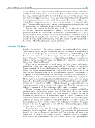we are referring to the distribution of project completion times as being symmetrical,
not the project activity times.) In other words, had we determined the project dura-
tion based on the assumption that the activity times are known with certainty (when
they were actually probabilistic), we would incur a greater than 50 percent chance that
the actual project duration would exceed this estimate. How would you like to have
responsibility for a project that has less than a 50 percent chance of being completed on
time? This example clearly demonstrates how the commonly made assumption of known activ-
ity times in practice can lead to quite unrealistic project deadlines.
It is important to point out that the results would have been even more dramatic
had the activities required some common resources. Similarly, the results would have
been more dramatic and realistic had a nonsymmetrical distribution been used to model
the activity times. Why, you might ask, would a nonsymmetrical distribution more real-
istically model the activity times? Suppose you scheduled a status meeting to last 20
minutes. Is there any chance the meeting will last 40 minutes longer than expected, or
60 minutes? What about 40 minutes less, or –20 minutes?
Estimating Task Times
Based on the discussion to this point and assuming that project workers have a general
desire to be recognized for good performance, what do you imagine project workers do
when they are asked to provide time estimates for tasks if they will be held responsible
for actual task duration? Do you think they give an estimate that they believe provides
them with only a 50 percent chance of being met? Or, more likely, do you imagine they
inflate or pad their estimate to increase the likelihood of successfully completing the
task on time? What would you do?
If you are like most people, you would inflate your time estimate. Unfortunately,
inflated time estimates tend to create even more problems. First, inflating the time estimate
has no impact on the actual probability distribution of completing the activity. Second,
what do you imagine happens in cases when a project team member finishes early? All too
often, the team member believes that it is in his or her best interest to remain silent about
completing activities in less than the allotted time so that future time estimates are not
automatically discounted by management based on a track record of early task completions.
Moreover, there are sometimes penalties or additional costs associated with early comple-
tion, such as the need to store partially finished materials because the resources required for
the next activity are not yet available. Third, just as things tend to fill available closet and
storage space in your home, work tends to fill available time. Thus, the work done on the
task may be expanded to fill the available time, as Parkinson’s Law dictates.
Perhaps even more dangerous than the inflated estimate becoming a self-fulfilling
prophecy is that, after receiving approval for a task based on an inflated time estimate,
workers may perceive that they now have plenty of time to complete the task and
therefore delay starting the task. As we noted in Chapter 5, Goldratt (1997) refers to this
as the student syndrome, likening it to the way students often delay writing a term paper
until the last minute. The problem of delaying the start of a task is that obstacles are
frequently not discovered until the task has been underway for some time. By delaying
the start of the task, the opportunity to cope with these obstacles and complete the task
on time is greatly diminished.
In summary, we observe that the common practice of simply adding up task dura-
tions often leads to unrealistic project due dates. This is primarily the result of assum-
ing the task times are known with certainty, and that we ignore path mergers and
assume that the paths are independent. A natural consequence of this is that project
team members will tend to inflate their time estimates. Inflated time estimates further
6.6 GOLDRATT’S CRITICAL CHAIN • 225
CH006.indd Sec6:225
CH006.indd Sec6:225 9/6/10 11:32:11 AM
9/6/10 11:32:11 AM
 
