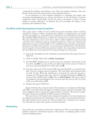 226 • CHAPTER 6 / ALLOCATING RESOURCES TO THE PROJECT
compound the problem, particularly in cases where the student syndrome comes into
play. In other words, this system tends to cause unethical behavior.
In our discussion we used computer simulation to investigate the impact that
increasing interdependencies in a project network has on the distribution of project
completion times. Crystal Ball®
can also be used to investigate a variety of issues
related to resource allocation. To illustrate this, let’s investigate the impact of not
reporting early completion times.
The Effect of Not Reporting Early Activity Completion
Once again, refer to Table 5-8 and consider the project described, solved, and then
simulated in Chapter 5. When simulating this problem, we suggested that you should
save the spreadsheet you created because we intended to use this problem in Chapter 6.
We used Beta PERT distributions to reflect the uncertainty in activity duration times.
The same distributions can be used, but in order to reflect Goldratt’s contention (and
ours) that early completion times go unreported (and even if they were reported, the
appropriate resources would probably not be available because managers avoid gather-
ing resources until the last moment), we can truncate the distributions so that the lower
bound is equal to the most likely time estimate. In effect, this means that no time below
the most likely time can be reported. The required changes are easily made.
1. Call up the spreadsheet for the simulation you performed for the project shown in
Table 5-8.
2. Click on cell A3. Then click on Define Assumption.
3. The BetaPERT distribution you used for the prior simulation will appear. In the
box above the Min box, type in the most likely time for the activity—10 days for
activity a as shown in Figure 6-14. Then click on OK.
4. Proceed to alter each of the activities b-h (excepting d, which is a constant) simi-
larly. Activity f requires special treatment. The most likely and maximum times
are both 10 days. When the distribution is truncated, the cell entry becomes a
constant, but CB cannot allow that value for a triangular distribution. Delete the
contents from cell F3. Click on Edit, then on Clear-Formats. (The green color of
an assumption cell will disappear.) You can now enter the activity time of 10 days
in F3, as you did earlier in D3.
5. Simulate the project 1000 times.
Figure 6-15 shows the statistical results of the simulation. A comparison of this figure
with Table 5-19 clearly shows the impact of a failure to report early activity finishes. The
mean completion time is increased by approximately 2.5 percent. The time for comple-
tion with a 95 percent probability (1.645s) increases by 4.6 percent.
The main lesson to be learned is that single point estimates of activity duration are
not adequate for planning real-world projects. For a number of reasons discussed above,
the earlys and lates do not cancel out. The most likely time is, therefore, not a satisfac-
tory substitute for a three-time estimate of activity duration.
Multitasking
Up to this point, our perspective has been a single project. We now investigate another
problem created by conventional practice—the practice of assigning people concur-
rently to multiple projects.
CH006.indd Sec6:226
CH006.indd Sec6:226 9/6/10 11:32:11 AM
9/6/10 11:32:11 AM
 