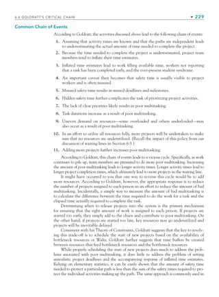 Common Chain of Events
According to Goldratt, the activities discussed above lead to the following chain of events:
1. Assuming that activity times are known and that the paths are independent leads
to underestimating the actual amount of time needed to complete the project.
2. Because the time needed to complete the project is underestimated, project team
members tend to inflate their time estimates.
3. Inflated time estimates lead to work filling available time, workers not reporting
that a task has been completed early, and the ever-present student syndrome.
4. An important caveat then becomes that safety time is usually visible to project
workers and is often misused.
5. Misused safety time results in missed deadlines and milestones.
6. Hidden safety time further complicates the task of prioritizing project activities.
7. The lack of clear priorities likely results in poor multitasking.
8. Task durations increase as a result of poor multitasking.
9. Uneven demand on resources—some overloaded and others underloaded—may
also occur as a result of poor multitasking.
10. In an effort to utilize all resources fully, more projects will be undertaken to make
sure that no resources are underutilized. (Recall the impact of this policy from our
discussion of waiting lines in Section 6.5.)
11. Adding more projects further increases poor multitasking.
According to Goldratt, this chain of events leads to a vicious cycle. Specifically, as work
continues to pile up, team members are pressured to do more poor multitasking. Increasing
the amount of poor multitasking leads to longer activity times. Longer activity times lead to
longer project completion times, which ultimately lead to more projects in the waiting line.
It might have occurred to you that one way to reverse this cycle would be to add
more resources. According to Goldratt, however, the appropriate response is to reduce
the number of projects assigned to each person in an effort to reduce the amount of bad
multitasking. Incidentally, a simple way to measure the amount of bad multitasking is
to calculate the difference between the time required to do the work for a task and the
elapsed time actually required to complete the task.
Determining when to release projects into the system is the primary mechanism
for ensuring that the right amount of work is assigned to each person. If projects are
started too early, they simply add to the chaos and contribute to poor multitasking. On
the other hand, if projects are started too late, key resources may go underutilized and
projects will be inevitably delayed.
Consistent with his Theory of Constraints, Goldratt suggests that the key to resolv-
ing this trade-off is to schedule the start of new projects based on the availability of
bottleneck resources or Walts. Goldratt further suggests that time buffers be created
between resources that feed bottleneck resources and the bottleneck resources.
While properly scheduling the start of new projects does much to address the prob-
lems associated with poor multitasking, it does little to address the problem of setting
unrealistic project deadlines and the accompanying response of inflated time estimates.
Relying on elementary statistics, it can be easily shown that the amount of safety time
needed to protect a particular path is less than the sum of the safety times required to pro-
tect the individual activities making up the path. The same approach is commonly used in
6.6 GOLDRATT’S CRITICAL CHAIN • 229
CH006.indd Sec6:229
CH006.indd Sec6:229 9/6/10 11:32:15 AM
9/6/10 11:32:15 AM
 