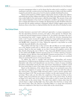 230 • CHAPTER 6 / ALLOCATING RESOURCES TO THE PROJECT
inventory management where it can be shown that less safety stock is needed at a central
warehouse to provide a certain service level than the amount of safety stock that would be
required to provide this same service level if carried at multiple distributed locations.
Based on this intuition, Goldratt suggests reducing the amount of safety time added to
individual tasks and then adding some fraction of the safety time reduced back into the sys-
tem as safety buffer for the entire project, called the project buffer. The amount of time each
task is reduced depends on how much of a reduction is needed to get project team mem-
bers to change their behavior. For example, the allotted time for tasks should be reduced to
the point that the student syndrome is eliminated. Indeed, Goldratt suggests using activity
durations where in fact there is a high probability that the task will not be finished on time.
The Critical Chain
Another limitation associated with traditional approaches to project management is
that the dependency between resources and tasks is often ignored. To illustrate this,
consider the network diagram shown in Figure 6-18. According to the figure, the activi-
ties emanating from node 1 require resource A, while the activities emanating from
nodes 2 and 3 require resources C and B, respectively. Using traditional approaches to
project management, two paths would be identified: A1-C1 with a duration of 17 days
and A2-B1 with a duration of 11 days. Taking this approach a step further we would
conclude that path A1-C1 is the critical path.
The problem with this logic is that activities A1 and A2 are not truly independ-
ent as the diagram would seem to indicate since their completion requires the same
resource. Based on this new insight, we see that if resource A completes activity A1
first, thereby delaying the start of A2 for 7 days, then path A1-C1’s duration remains
17 days while path A2-B1’s duration increases from 11 to 18 days. Likewise, if resource
A completes activity A2 first, then path A1-C1’s duration increases from 17 to 22 days
while path A2-B1’s duration remains 11 days. (This is precisely what was considered
when we examined the process of resource leveling.)
To address the need to consider both precedence relationships and resource
dependencies, Goldratt proposes thinking in terms of the longest chain of consecutively
dependent tasks where such dependencies can arise from a variety of sources including
precedence relationships among the tasks and resource dependencies. Goldratt coined
the term critical chain to refer to the longest chain of consecutively dependent activities.
Based on this definition of the critical chain, there are two potential sources that
can delay the completion of a project. One source of delay is in the tasks that make up
the critical chain. The project buffer discussed earlier is used to protect against these
delays (see Figure 6-19). The second source of delay is in the tasks external to the criti-
cal chain. These tasks can also delay the completion of the project if delays in these
“feeder” paths end up delaying one or more of the tasks on the critical chain. As shown
in Figure 6-19, safety time can be added to these paths as well to ensure that they do
not delay tasks on the critical chain. The safety time added to chains other than the
critical chain is called a feeding buffer since these paths often feed into or merge with
the critical chain. Thus, the objective of feeding buffers is to ensure that noncritical
chains are completed so that they do not delay tasks on the critical chain.
A1 (7)
A2 (5)
C1 (10)
B1 (6)
3
2
1 4
Figure 6-18
Sample network
diagram.
CH006.indd Sec6:230
CH006.indd Sec6:230 9/6/10 11:32:15 AM
9/6/10 11:32:15 AM
 