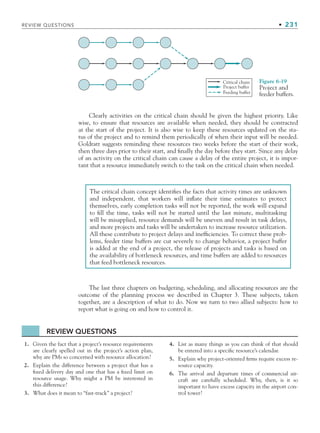 REVIEW QUESTIONS • 231
Clearly activities on the critical chain should be given the highest priority. Like
wise, to ensure that resources are available when needed, they should be contracted
at the start of the project. It is also wise to keep these resources updated on the sta-
tus of the project and to remind them periodically of when their input will be needed.
Goldratt suggests reminding these resources two weeks before the start of their work,
then three days prior to their start, and finally the day before they start. Since any delay
of an activity on the critical chain can cause a delay of the entire project, it is impor-
tant that a resource immediately switch to the task on the critical chain when needed.
Critical chain
Project buffer
Feeding buffer
Figure 6-19
Project and
feeder buffers.
The critical chain concept identifies the facts that activity times are unknown
and independent, that workers will inflate their time estimates to protect
themselves, early completion tasks will not be reported, the work will expand
to fill the time, tasks will not be started until the last minute, multitasking
will be misapplied, resource demands will be uneven and result in task delays,
and more projects and tasks will be undertaken to increase resource utilization.
All these contribute to project delays and inefficiencies. To correct these prob-
lems, feeder time buffers are cut severely to change behavior, a project buffer
is added at the end of a project, the release of projects and tasks is based on
the availability of bottleneck resources, and time buffers are added to resources
that feed bottleneck resources.
REVIEW QUESTIONS
1. Given the fact that a project’s resource requirements
are clearly spelled out in the project’s action plan,
why are PMs so concerned with resource allocation?
2. Explain the difference between a project that has a
fixed delivery day and one that has a fixed limit on
resource usage. Why might a PM be interested in
this difference?
3. What does it mean to “fast-track” a project?
4. List as many things as you can think of that should
be entered into a specific resource’s calendar.
5. Explain why project-oriented firms require excess re-
source capacity.
6. The arrival and departure times of commercial air-
craft are carefully scheduled. Why, then, is it so
important to have excess capacity in the airport con-
trol tower?
The last three chapters on budgeting, scheduling, and allocating resources are the
outcome of the planning process we described in Chapter 3. These subjects, taken
together, are a description of what to do. Now we turn to two allied subjects: how to
report what is going on and how to control it.
CH006.indd Sec7:231
CH006.indd Sec7:231 9/6/10 11:32:16 AM
9/6/10 11:32:16 AM
 