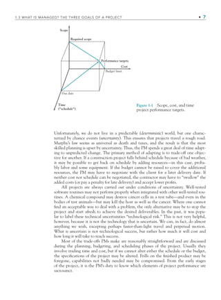 Unfortunately, we do not live in a predictable (deterministic) world, but one charac-
terized by chance events (uncertainty). This ensures that projects travel a rough road.
Murphy’s law seems as universal as death and taxes, and the result is that the most
skilled planning is upset by uncertainty. Thus, the PM spends a great deal of time adapt-
ing to unpredicted change. The primary method of adapting is to trade-off one objec-
tive for another. If a construction project falls behind schedule because of bad weather,
it may be possible to get back on schedule by adding resources—in this case, proba-
bly labor and some equipment. If the budget cannot be raised to cover the additional
resources, the PM may have to negotiate with the client for a later delivery date. If
neither cost nor schedule can be negotiated, the contractor may have to “swallow” the
added costs (or pay a penalty for late delivery) and accept lower proﬁts.
All projects are always carried out under conditions of uncertainty. Well-tested
software routines may not perform properly when integrated with other well-tested rou-
tines. A chemical compound may destroy cancer cells in a test tube—and even in the
bodies of test animals—but may kill the host as well as the cancer. Where one cannot
ﬁnd an acceptable way to deal with a problem, the only alternative may be to stop the
project and start afresh to achieve the desired deliverables. In the past, it was popu-
lar to label these technical uncertainties “technological risk.” This is not very helpful,
however, because it is not the technology that is uncertain. We can, in fact, do almost
anything we wish, excepting perhaps faster-than-light travel and perpetual motion.
What is uncertain is not technological success, but rather how much it will cost and
how long it will take to reach success.
Most of the trade-offs PMs make are reasonably straightforward and are discussed
during the planning, budgeting, and scheduling phases of the project. Usually they
involve trading time and cost, but if we cannot alter either the schedule or the budget,
the speciﬁcations of the project may be altered. Frills on the ﬁnished product may be
foregone, capabilities not badly needed may be compromised. From the early stages
of the project, it is the PM’s duty to know which elements of project performance are
sacrosanct.
Required scope
Budget limit
Due date
Performance targets
Time
(“schedule”)
Cost
Scope
Figure 1-1 Scope, cost, and time
project performance targets.
1.3 WHAT IS MANAGED? THE THREE GOALS OF A PROJECT • 7
CH001.indd 7
CH001.indd 7 9/6/10 1:23:53 PM
9/6/10 1:23:53 PM
 