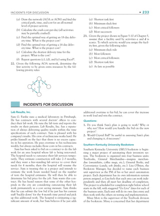 INCIDENTS FOR DISCUSSION • 233
(a) Draw the network (AOA or AON) and find the
critical path, time, and cost for an all-normal
level of project activity.
(b) Calculate the crash cost-per-day (all activities
may be partially crashed).
(c) Find the optimal way of getting an 18-day deliv-
ery time. What is the project cost?
(d) Find the optimal way of getting a 16-day deliv-
ery time. What is the project cost?
(e) Calculate the shortest delivery time for the
project. What is the cost?
(f) Repeat questions (c), (d), and (e) using Excel®
.
22. Given the following AOA network, determine the
first activity to be given extra resources by the fol-
lowing priority rules:
(a) Shortest task first
(b) Minimum slack first
(c) Most critical followers
(d) Most successors
23. Given the project shown in Figure 5-10 of Chapter 5,
assume that a facility used by activities c and d is
scarce. To which activity would you assign the facil-
ity first, given the following rules:
(a) Minimum slack rule
(b) Most followers
(c) Most critical followers
(d) Shortest task first
(e) As late as possible
INCIDENTS FOR DISCUSSION
Lab Results, Inc.
Sam G. Farshe runs a medical laboratory in Pittsburgh.
He has contracts with several doctors’ offices to con-
duct their lab work. He runs the lab tests and reports the
results on their patients. Lab Results, Inc. has a reputa-
tion of always delivering quality results within the time
specifications of each contract. Sam is pleased with his
company’s results. His crew of technicians works hard. He
prides himself on the fact that there is no excess capac-
ity in his operation. He pays overtime to his technicians
weekly, but always includes those costs in his contracts.
Sam has been asked to bid on a contract to do the lab
work for an area hospital whose lab is being renovated.
The hospital needs to outsource their lab services tempo-
rarily. They estimate construction will take 2–3 months,
and they want a free-standing lab service to cover their
needs for 4 months; then the hospital will resume the
service. Sam is treating this as a project and intends to
estimate the work hours needed based on the number
of tests the hospital estimates. He will then be able to
determine his bid price for the job. Sam wants this con-
tract. He has heard rumors that some of the other hos-
pitals in the city are considering outsourcing their lab
work permanently as a cost saving measure. Sam thinks
that he can submit the low bid if he just has his current
staff ‘buckle-down’ for the 4-month time period and pick
up this additional work. The hospital is estimating a sig-
nificant amount of work, but Sam believes if he just adds
additional overtime to his bid, he can cover the increase
in work load and win the contract.
Questions:
1. Do you think Sam’s plan is going to work? Why or
why not? How would you handle the bid on the new
project?
2. Would Crystal Ball®
be useful in assessing Sam’s plan
and changing it, if necessary?
Southern Kentucky University Bookstore
Southern Kentucky University (SKU) bookstore is begin-
ning a major project of automating their inventory sys-
tem. The bookstore is organized into four business units:
Textbooks, General Merchandise—insignia merchan-
dise (sweatshirts, coffee mugs, etc.), General Books, and
Convenience (candy, soft drinks, etc.). Lisa O’Brien, the
Bookstore Manager, has decided to name each business
unit supervisor as the PM of his or her area’s automation
project. Each department has its own information systems
person assigned, so Lisa feels that each area can work inde-
pendently and then all meet her deadline of completion.
The project is scheduled for completion right before school
starts in the fall, with staggered “Go Live” dates for each of
the business units. Each unit will do its own data entry and
then work with the others on testing and implementation.
Missy Motz is the supervisor of the Textbook division
of the bookstore. Missy is concerned that her department
a
b
3
4 5
7
c
d
CH006.indd Sec8:233
CH006.indd Sec8:233 9/6/10 11:32:17 AM
9/6/10 11:32:17 AM
 