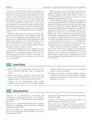 236 • CHAPTER 6 / ALLOCATING RESOURCES TO THE PROJECT
a presence on the Web, Ray and Rachel agreed that an
appropriate starting point for the project would be for the
project team to benchmark existing Websites in order
to gain a better understanding of the state-of-the-art in
this area. At the conclusion of their first meeting, Ray
asked Rachel to prepare a rough estimate of how long
this project would take and how much it would cost if it
were pursued at a normal pace. Noting that the president
appeared particularly anxious to launch the Website, Ray
also requested that Rachel prepare a time and budget
estimate related to launching the Website as quickly as
possible.
During the first project team meeting, the team iden-
tified seven major tasks associated with the project. The
first task was to benchmark existing Websites. The team
estimated that completing this task at normal pace would
likely require 10 days at a cost of $15,000. However, the
team estimated that this task could be completed in as
few as seven days at a cost of $18,750 if the maximum
allowable amount of overtime was used.
Once the benchmark study was completed, a project
plan and project definition document would need to be
prepared for top management approval. The team esti-
mated that this task could be completed in five days at a
cost of $3,750 working at a normal pace or in three days
at a cost of $4,500.
When the project received the approval of top man-
agement, the Website design could begin. The team esti-
mated that Website design would require 15 days at a
cost of $45,000 using no overtime or 10 days at a cost of
$58,500 using all allowable overtime.
After the Website design was complete, three tasks could
be carried out simultaneously: (1) developing the Website’s
database, (2) developing and coding the actual Web pages,
and (3) developing and coding the Website’s forms. The
team estimated that database development would require 10
days and cost $9,000 using no overtime, but could be com-
pleted in seven days at a cost of $11,250 using overtime.
Likewise, the team estimated that developing and coding
the Web pages would require 10 days and cost $15,000 using
no overtime or could be reduced by two days at a total cost
of $19,500. Developing the forms was to be subcontracted
out and would take seven days at a cost of $8,400. The
organization that was to be used to create the forms does
not provide an option for paying more for rush jobs.
Finally, once the database was developed, the Web
pages coded, and the forms created, the entire Website
would need to be tested and debugged. The team esti-
mated that this would require three days at a cost of
$4,500. Using overtime, the team estimated that the test-
ing and debugging task could be reduced by a day at a total
cost of $6,750.
QUESTIONS
1. What is the cost of completing this project if no over-
time is used? How long will it take to complete the
project?
2. What is the shortest amount of time in which the
project can be completed? What is the cost of com-
pleting the project in the shortest amount of time?
3. Suppose that the benchmarking study actually
required 13 days as opposed to the 10 days originally
estimated. What actions would you take to keep the
project on a normal schedule?
4. Suppose the President wanted the Website launched
in 35 days. What actions would you take to meet this
deadline? How much extra would it cost to complete
the project in 35 days?
BIBLIOGRAPHY
Adler, P. S., A. Mandelbaum, V. Nguyen, and
E. Schwerer. “Getting the Most Out of Your Product
Development Process.” Harvard Business Review, March–
April 1996.
Fendley, L. G. “Towards the Development of a Complete
Multiproject Scheduling System.” Journal of Industrial
Engineering, October 1968.
Goldratt, Eliyahu M. Project Management the TOC
Way (uncorrected proofs). The North River Press: Great
Barrington, MA, 1998.
Goldratt, E. M. Critical Chain. Great Barrington, MA:
North River, 1997.
Goldratt, E. M., and J. Cox. The Goal. 2nd rev. ed.,
Great Barrington, MA: North River, 1992.
Hussain, R., and S. Wearne, “Problems and Needs of
Project Management in the Process and Other Industries.”
Transactions of the Institution of Chemical Engineers, Part
A, April 2005.
CH006.indd Sec9:236
CH006.indd Sec9:236 9/6/10 11:32:20 AM
9/6/10 11:32:20 AM
 