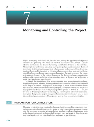 238
C • H • A • P • T • E • R
7
Monitoring and Controlling the Project
Project monitoring and control are, in some ways, simply the opposite sides of project
selection and planning. The bases for selection as described in Chapter 1 dictate
what to monitor and the details of planning identify the elements to be controlled.
Monitoring is the collection, recording, and reporting of project information that is of
importance to the project manager and other relevant stakeholders. Control uses the
monitored data and information to bring actual performance into agreement with the
plan. Clearly, the need to exert proper control mandates the need to monitor the proper
activities and elements of the project. Frequently, the distinction between monitoring
and control is blurred, and their interaction often makes us think we are working on a
single task, but they are quite distinct.
Although the data gathered from monitoring often serve many objectives—auditing,
keeping management informed, learning from mistakes—these are all secondary compared
to the purpose of control. The purpose of monitoring is to ensure that all interested parties
have available, when needed, the information required to exercise control over the project
through the use of tools such as the project portfolio process of Section 1.7. Thus, the
key issue in designing an effective monitoring and control system is to create an informa-
tion system that gives the project manager and others the information they need to make
informed, timely decisions that will keep project scope as close as possible to the plan.
7.1 THE PLAN-MONITOR-CONTROL CYCLE
Managing a project involves continually planning what to do, checking on progress, com-
paring progress to plan, taking corrective action to bring progress into agreement with the
plan if it is not, and replanning when needed. As noted previously, the fundamental items
to be planned, monitored, and controlled are time, cost, and scope so that the project
stays on schedule, does not exceed its budget, and meets its specifications.
CH007.indd 238
CH007.indd 238 9/6/10 12:01:45 PM
9/6/10 12:01:45 PM
 