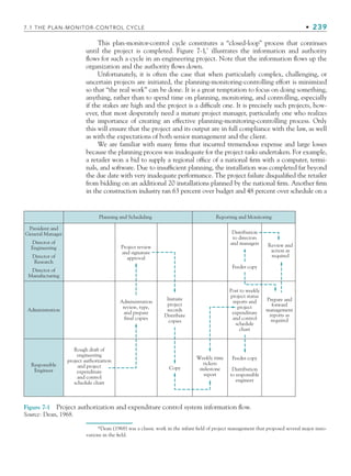 7.1 THE PLAN-MONITOR-CONTROL CYCLE • 239
This plan-monitor-control cycle constitutes a “closed-loop” process that continues
until the project is completed. Figure 7-1,*
illustrates the information and authority
flows for such a cycle in an engineering project. Note that the information flows up the
organization and the authority flows down.
Unfortunately, it is often the case that when particularly complex, challenging, or
uncertain projects are initiated, the planning-monitoring-controlling effort is minimized
so that “the real work” can be done. It is a great temptation to focus on doing something,
anything, rather than to spend time on planning, monitoring, and controlling, especially
if the stakes are high and the project is a difficult one. It is precisely such projects, how-
ever, that most desperately need a mature project manager, particularly one who realizes
the importance of creating an effective planning-monitoring-controlling process. Only
this will ensure that the project and its output are in full compliance with the law, as well
as with the expectations of both senior management and the client.
We are familiar with many firms that incurred tremendous expense and large losses
because the planning process was inadequate for the project tasks undertaken. For example,
a retailer won a bid to supply a regional office of a national firm with a computer, termi-
nals, and software. Due to insufficient planning, the installation was completed far beyond
the due date with very inadequate performance. The project failure disqualified the retailer
from bidding on an additional 20 installations planned by the national firm. Another firm
in the construction industry ran 63 percent over budget and 48 percent over schedule on a
Planning and Scheduling Reporting and Monitoring
Review and
action as
required
Prepare and
forward
management
reports as
required
Distribution
to directors
and managers
Feeder copy
Weekly time
tickets
milestone
report
Copy
Initiate
project
records
Distribute
copies
Project review
and signature
approval
Administration
review, type,
and prepare
final copies
Rough draft of
engineering
project authorization
and project
expenditure
and control
schedule chart
Responsible
Engineer
Administration
President and
General Manager
Director of
Engineering
Director of
Research
Director of
Manufacturing
Feeder copy
Distribution
to responsible
engineer
Post to weekly
project status
reports and
project
expenditure
and control
schedule
chart
Figure 7-1 Project authorization and expenditure control system information flow.
Source: Dean, 1968.
*Dean (1968) was a classic work in the infant field of project management that proposed several major inno-
vations in the field.
CH007.indd 239
CH007.indd 239 9/6/10 12:01:47 PM
9/6/10 12:01:47 PM
 