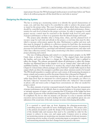 240 • CHAPTER 7 / MONITORING AND CONTROLLING THE PROJECT
major project because the PM had managed similar projects several times before and “knew
what to do without going into all that detail that no one looks at anyway.”
Designing the Monitoring System
The key to setting up a monitoring system is to identify the special characteristics of
scope, cost, and time that need to be controlled in order to achieve the project goals
as stated in the project plan. The exact boundaries within which these characteristics
should be controlled must be determined, as well as the specified performance charac-
teristics for each level of detail in the project activities. In order to manage for overall
project success, control must be exercised at the detailed work level for each aspect
of project performance or there is no guarantee that the desired changes will result.
The project plan identifies what is being done, when, and the planned level of
resource usage for each task and subtask in the project, so real-time data must be iden-
tified to measure achievement against the plan. Mechanisms to gather and store such
data must be designed. In addition to collection systems for hard data, the monitoring
system should include telephone logs, change tracking/control systems, documentation
processes for both formal (e.g., meetings) and informal communications, and other such
softer data collection systems. Once again, monitoring is the direct connection between
project planning and control.
One way of linking planning and control is to monitor project progress on the MSP
Gantt chart, as shown in Figure 5-23 of Chapter 5. The original Gantt chart provides
the baseline, and every time there is a change the “tracking Gantt” chart is updated to
reflect the change. The software automatically adjusts all information to reflect the change.
Another way illustrated later in this chapter is to use an “earned value” chart with its pre-
established baseline. A third method is to monitor the critical chain buffers described in
Chapter 6. Critical chain software packages such as ProChain®
include buffer reports in their
output which can direct the managers to problem areas where attention needs to be focused.
The PM should remember to number and save each version of all monitoring documents to
ensure a timely and accurate record for the project history that is discussed in Chapter 8.
It is temptingly easy to focus monitoring activities on data that are easily gathered
rather than those that are important for control purposes. For example, too often it is
the hard, “objective” measures that are monitored when soft, “subjective” data revealed
in phone calls and water-cooler or happy-hour conversations are what are needed for
proper control.
Too often, intensity of activity is measured instead of results. Because the measurement
of project performance may be difficult, there is a strong tendency to let project inputs serve
as surrogate measures of output, such as assuming that if 50 percent of the budget has been
spent, and/or 50 percent of the scheduled time has passed, then 50 percent of the tasks must
be completed. Far, far too often we measure cost (because it is easy to measure and both
executives and accountants are used to dealing with cost), and completely ignore any con-
sideration of the actual state of the task or project in terms of developing deliverables.
It is essential to spend time up front designing the planning-monitoring-
controlling process, especially for more challenging projects. The project plan
is the primary document to guide the design of the monitoring system in terms
of the detailed tasks and resources that need to be controlled in order for the
project to achieve its time, cost, and output goals. Common errors in setting
up monitoring systems are monitoring easy measures instead of relevant measures,
monitoring activity in place of results, monitoring inputs as surrogates for outputs,
and monitoring measures that don’t change from one period to the next.
CH007.indd 240
CH007.indd 240 9/6/10 12:01:47 PM
9/6/10 12:01:47 PM
 