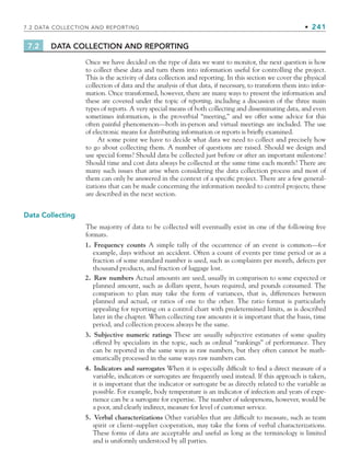 7.2 DATA COLLECTION AND REPORTING • 241
7.2 DATA COLLECTION AND REPORTING
Once we have decided on the type of data we want to monitor, the next question is how
to collect these data and turn them into information useful for controlling the project.
This is the activity of data collection and reporting. In this section we cover the physical
collection of data and the analysis of that data, if necessary, to transform them into infor-
mation. Once transformed, however, there are many ways to present the information and
these are covered under the topic of reporting, including a discussion of the three main
types of reports. A very special means of both collecting and disseminating data, and even
sometimes information, is the proverbial “meeting,” and we offer some advice for this
often painful phenomenon—both in-person and virtual meetings are included. The use
of electronic means for distributing information or reports is briefly examined.
At some point we have to decide what data we need to collect and precisely how
to go about collecting them. A number of questions are raised. Should we design and
use special forms? Should data be collected just before or after an important milestone?
Should time and cost data always be collected at the same time each month? There are
many such issues that arise when considering the data collection process and most of
them can only be answered in the context of a specific project. There are a few general-
izations that can be made concerning the information needed to control projects; these
are described in the next section.
Data Collecting
The majority of data to be collected will eventually exist in one of the following five
formats.
1. Frequency counts A simple tally of the occurrence of an event is common—for
example, days without an accident. Often a count of events per time period or as a
fraction of some standard number is used, such as complaints per month, defects per
thousand products, and fraction of luggage lost.
2. Raw numbers Actual amounts are used, usually in comparison to some expected or
planned amount, such as dollars spent, hours required, and pounds consumed. The
comparison to plan may take the form of variances, that is, differences between
planned and actual, or ratios of one to the other. The ratio format is particularly
appealing for reporting on a control chart with predetermined limits, as is described
later in the chapter. When collecting raw amounts it is important that the basis, time
period, and collection process always be the same.
3. Subjective numeric ratings These are usually subjective estimates of some quality
offered by specialists in the topic, such as ordinal “rankings” of performance. They
can be reported in the same ways as raw numbers, but they often cannot be math-
ematically processed in the same ways raw numbers can.
4. Indicators and surrogates When it is especially difficult to find a direct measure of a
variable, indicators or surrogates are frequently used instead. If this approach is taken,
it is important that the indicator or surrogate be as directly related to the variable as
possible. For example, body temperature is an indicator of infection and years of expe-
rience can be a surrogate for expertise. The number of salespersons, however, would be
a poor, and clearly indirect, measure for level of customer service.
5. Verbal characterizations Other variables that are difficult to measure, such as team
spirit or client–supplier cooperation, may take the form of verbal characterizations.
These forms of data are acceptable and useful as long as the terminology is limited
and is uniformly understood by all parties.
CH007.indd 241
CH007.indd 241 9/6/10 12:01:48 PM
9/6/10 12:01:48 PM
 