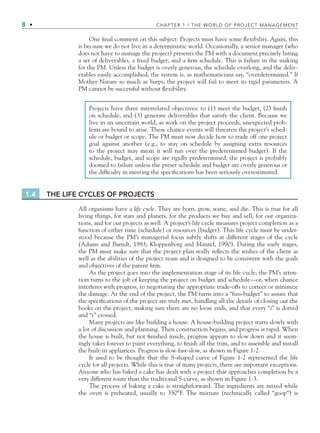 8 • CHAPTER 1 / THE WORLD OF PROJECT MANAGEMENT
1.4 THE LIFE CYCLES OF PROJECTS
All organisms have a life cycle. They are born, grow, wane, and die. This is true for all
living things, for stars and planets, for the products we buy and sell, for our organiza-
tions, and for our projects as well. A project’s life cycle measures project completion as a
function of either time (schedule) or resources (budget). This life cycle must be under-
stood because the PM’s managerial focus subtly shifts at different stages of the cycle
(Adams and Barndt, 1983; Kloppenborg and Mantel, 1990). During the early stages,
the PM must make sure that the project plan really reﬂects the wishes of the client as
well as the abilities of the project team and is designed to be consistent with the goals
and objectives of the parent ﬁrm.
As the project goes into the implementation stage of its life cycle, the PM’s atten-
tion turns to the job of keeping the project on budget and schedule—or, when chance
interferes with progress, to negotiating the appropriate trade-offs to correct or minimize
the damage. At the end of the project, the PM turns into a “fuss-budget” to assure that
the speciﬁcations of the project are truly met, handling all the details of closing out the
books on the project, making sure there are no loose ends, and that every “i” is dotted
and “t” crossed.
Many projects are like building a house. A house-building project starts slowly with
a lot of discussion and planning. Then construction begins, and progress is rapid. When
the house is built, but not ﬁnished inside, progress appears to slow down and it seem-
ingly takes forever to paint everything, to ﬁnish all the trim, and to assemble and install
the built-in appliances. Progress is slow-fast-slow, as shown in Figure 1-2.
It used to be thought that the S-shaped curve of Figure 1-2 represented the life
cycle for all projects. While this is true of many projects, there are important exceptions.
Anyone who has baked a cake has dealt with a project that approaches completion by a
very different route than the traditional S-curve, as shown in Figure 1-3.
The process of baking a cake is straightforward. The ingredients are mixed while
the oven is preheated, usually to 350°F. The mixture (technically called “goop”) is
Projects have three interrelated objectives: to (1) meet the budget, (2) ﬁnish
on schedule, and (3) generate deliverables that satisfy the client. Because we
live in an uncertain world, as work on the project proceeds, unexpected prob-
lems are bound to arise. These chance events will threaten the project’s sched-
ule or budget or scope. The PM must now decide how to trade off one project
goal against another (e.g., to stay on schedule by assigning extra resources
to the project may mean it will run over the predetermined budget). If the
schedule, budget, and scope are rigidly predetermined, the project is probably
doomed to failure unless the preset schedule and budget are overly generous or
the difﬁculty in meeting the speciﬁcations has been seriously overestimated.
One ﬁnal comment on this subject: Projects must have some ﬂexibility. Again, this
is because we do not live in a deterministic world. Occasionally, a senior manager (who
does not have to manage the project) presents the PM with a document precisely listing
a set of deliverables, a ﬁxed budget, and a ﬁrm schedule. This is failure in the making
for the PM. Unless the budget is overly generous, the schedule overlong, and the deliv-
erables easily accomplished, the system is, as mathematicians say, “overdetermined.” If
Mother Nature so much as burps, the project will fail to meet its rigid parameters. A
PM cannot be successful without ﬂexibility.
CH001.indd 8
CH001.indd 8 9/6/10 1:23:54 PM
9/6/10 1:23:54 PM
 