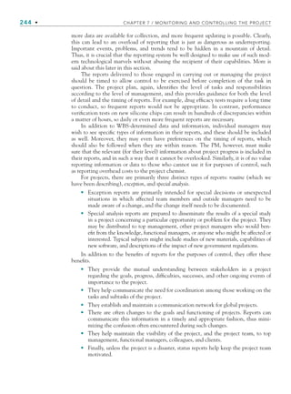 244 • CHAPTER 7 / MONITORING AND CONTROLLING THE PROJECT
more data are available for collection, and more frequent updating is possible. Clearly,
this can lead to an overload of reporting that is just as dangerous as underreporting.
Important events, problems, and trends tend to be hidden in a mountain of detail.
Thus, it is crucial that the reporting system be well designed to make use of such mod-
ern technological marvels without abusing the recipient of their capabilities. More is
said about this later in this section.
The reports delivered to those engaged in carrying out or managing the project
should be timed to allow control to be exercised before completion of the task in
question. The project plan, again, identifies the level of tasks and responsibilities
according to the level of management, and this provides guidance for both the level
of detail and the timing of reports. For example, drug efficacy tests require a long time
to conduct, so frequent reports would not be appropriate. In contrast, performance
verification tests on new silicone chips can result in hundreds of discrepancies within
a matter of hours, so daily or even more frequent reports are necessary.
In addition to WBS-determined data and information, individual managers may
wish to see specific types of information in their reports, and these should be included
as well. Moreover, they may even have preferences on the timing of reports, which
should also be followed when they are within reason. The PM, however, must make
sure that the relevant (for their level) information about project progress is included in
their reports, and in such a way that it cannot be overlooked. Similarly, it is of no value
reporting information or data to those who cannot use it for purposes of control, such
as reporting overhead costs to the project chemist.
For projects, there are primarily three distinct types of reports: routine (which we
have been describing), exception, and special analysis.
Exception reports are primarily intended for special decisions or unexpected
situations in which affected team members and outside managers need to be
made aware of a change, and the change itself needs to be documented.
Special analysis reports are prepared to disseminate the results of a special study
in a project concerning a particular opportunity or problem for the project. They
may be distributed to top management, other project managers who would ben-
efit from the knowledge, functional managers, or anyone who might be affected or
interested. Typical subjects might include studies of new materials, capabilities of
new software, and descriptions of the impact of new government regulations.
In addition to the benefits of reports for the purposes of control, they offer these
benefits.
They provide the mutual understanding between stakeholders in a project
regarding the goals, progress, difficulties, successes, and other ongoing events of
importance to the project.
They help communicate the need for coordination among those working on the
tasks and subtasks of the project.
They establish and maintain a communication network for global projects.
There are often changes to the goals and functioning of projects. Reports can
communicate this information in a timely and appropriate fashion, thus mini-
mizing the confusion often encountered during such changes.
They help maintain the visibility of the project, and the project team, to top
management, functional managers, colleagues, and clients.
Finally, unless the project is a disaster, status reports help keep the project team
motivated.
•
•
•
•
•
•
•
•
CH007.indd 244
CH007.indd 244 9/6/10 12:01:50 PM
9/6/10 12:01:50 PM
 