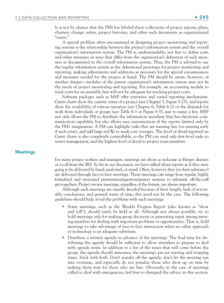 7.2 DATA COLLECTION AND REPORTING • 245
It is not by chance that the PMI has labeled these collections of project reports, plans,
charters, change orders, project histories, and other such documents as organizational
“assets.”
A special problem often encountered in designing project monitoring and report-
ing systems is the relationship between the project’s information system and the overall
organization’s information system. The PM is, understandably, not free to define costs
and other measures in ways that differ from the organization’s definition of such meas-
ures as documented in the overall information system. Thus, the PM is advised to use
the regular information system as the definitional prototype for project monitoring and
reporting, making adjustments and additions as necessary for the special circumstances
and measures needed for the project at hand. The PM should be aware, however, of
another danger—modules of the parent organization’s information system may not fit
the needs of project monitoring and reporting. For example, an accounting module to
track costs for an assembly line will not be adequate for tracking project costs.
Software packages such as MSP offer extensive and varied reporting mechanisms.
Gantt charts show the current status of a project (see Chapter 5, Figure 5-23), and reports
show the availability of various resources (see Chapter 6, Table 6-2) or the demands for
work from individuals or groups (see Table 6-3 or Figure 6-5), just to name a few. MSP
not only allows the PM to distribute the information anywhere that has electronic com-
munication capability, but also allows easy customization of the reports limited only by
the PM’s imagination. A PM can highlight tasks that are running late (or running early
if such exist), and add large red Xs to mark cost overages. The level of detail reported on
Gantt charts is also completely controllable, so the PM can send only first-level tasks to
senior management, and the highest level of detail to project team members.
Meetings
For many project workers and managers, meetings are about as welcome as Herpes diseases
or a call from the IRS. So far in our discussion, we have talked about reports as if they were
going to be delivered by hand, snail mail, or email. Often, however, they (or their substance)
are delivered through face-to-face meetings. These meetings can range from regular, highly
formalized and structured presentation/question/answer sessions to informal, off-the-cuff
get-togethers. Project review meetings, regardless of the format, are always important.
Although such meetings are usually dreaded because of their length, lack of action-
able conclusions, and general waste of time, this need not be the case. The following
guidelines should help avoid the problems with such meetings.
Some meetings, such as the Weekly Progress Report (also known as “show
and tell”), should rarely be held at all. Although not always possible, try to
hold meetings only for making group decisions or generating input among meet-
ing members for dealing with important problems or opportunities. That is, hold
meetings to take advantage of face-to-face interaction when no other approach
or technology is an adequate substitute.
Distribute a written agenda in advance of the meetings. The lead time for dis-
tributing the agenda should be sufficient to allow attendees to prepare to deal
with agenda items. In addition to a list of the issues that will come before the
group, the agenda should announce the meeting’s pre-set starting and stopping
times. Stick with both. Don’t wander off the agenda, don’t let the meeting run
into overtime, and especially do not penalize those who show up on time by
making them wait for those who are late. Obviously, in the case of meetings
called to deal with emergencies, feel free to disregard the advice in this section.
•
•
CH007.indd 245
CH007.indd 245 9/6/10 12:01:50 PM
9/6/10 12:01:50 PM
 