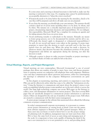 246 • CHAPTER 7 / MONITORING AND CONTROLLING THE PROJECT
If a crisis arises and a meeting is deemed necessary to deal with it, make sure the
meeting is restricted to that issue. If a stopping time cannot be predetermined,
an acceptable alternative is “when the crisis is resolved.”
If homework needs to be done before the meeting by the attendees, check to be
sure they will be prepared, and above all make sure you are prepared.
If you chair the meeting, you should take your own minutes. The minutes should
contain a final set of action items including what is to be done, by whom, and
by when. The minutes are a critically important piece of documentation for a
project, documenting important decisions and responsibilities. Do not delegate
this responsibility. Microsoft Word®
has a template for creating an agenda and
for taking minutes that focus on action items.
Avoid attributing remarks to individuals in the minutes. Remarks are meant
to foster group process, not to be documented for eternity and for all to see.
(Obviously this doesn’t apply to designated or volunteered responsibilities.)
As well, do not record and report votes taken in the meeting. It seems inap-
propriate to report that the motion to send a get-well card to the boss was
passed—four yea and three nay. When the group has made a decision, by
whatever means, that decision becomes the unanimous position of the group.
Disagreement and debate are appropriate during the meeting, not after the
decision is made.
Although courtesy is always in order, excessive formality at project meetings is
not. Robert’s Rules of Order can safely be left at the door.
Virtual Meetings, Reports, and Project Management
Virtual meetings are now commonplace. Microsoft Livemeeting®
is one of several
packages that allows any number of people to meet, hear, view, and discuss presenta-
tions or training sessions on conference call telephone lines and computers. Multiway
voice and data communication allows questions and answers, either live (interrupting
the meeting) or submitted via the computer. Multiperson conversations are quite
possible.
In this chapter on monitoring, reporting, and control, it is important to note that
PMs can and do effectively utilize what has come to be called the “information revolu-
tion.” Using the Internet to communicate and report about the project’s status is now
easily accomplished whether project team members are in the next cubicle or across the
world. One large high technology company uses secure Web pages on the Internet to
collect, store, and disseminate information on various projects. They have several Web
pages that are specifically designed to communicate project information to and from
clients. Others are designed for the sole use of members of the project team. Still others
are created to communicate with the firm’s senior management.
A senior project manager in the software firm mentioned above offered the following
comments on project communication:
In today’s entrepreneurial corporate environment, it is necessary to commu-
nicate project information at varying levels of detail. Users run the gamut
from software engineers to Business Unit (BU) general managers. Many of
these users may not know or need to know how to use the project manag-
er’s planning tools. In addition, management may not want users from other
BUs to have the same level of access as users doing and managing most of
the work. It is important to have tools capable of limiting the detail if the
user is not interested in it or is not permitted to see it, and providing detail
•
•
•
•
CH007.indd 246
CH007.indd 246 9/6/10 12:01:51 PM
9/6/10 12:01:51 PM
 