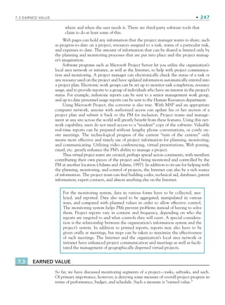 7.3 EARNED VALUE • 247
where and when the user needs it. There are third-party software tools that
claim to do at least some of this.
Web pages can hold any information that the project manager wants to share, such
as progress-to-date on a project, resources assigned to a task, status of a particular task,
and expenses to date. The amount of information that can be shared is limited only by
the planning and monitoring processes that are put into place and the project manag-
er’s imagination.
Software programs such as Microsoft Project Server let you utilize the organization’s
local area network or intranet, as well as the Internet, to help with project communica-
tion and monitoring. A project manager can electronically check the status of a task or
any resource used on the project and have updated information automatically entered into
a project plan. Electronic work groups can be set up to monitor task completion, resource
usage, and to provide reports to a group of individuals who have an interest in the project’s
status. For example, milestone reports can be sent to a senior management work group,
and up-to-date personnel usage reports can be sent to the Human Resources department.
Using Microsoft Project, the converse is also true. With MSP and an appropriate
computer network, anyone with authorized access can update his or her section of a
project plan and submit it back to the PM for inclusion. Project teams and manage-
ment at any site across the world will greatly benefit from these features. Using this net-
work capability, users do not need access to a “resident” copy of the software. Valuable
real-time reports can be prepared without lengthy phone conversations, or costly on-
site meetings. The technological progress of the current “turn of the century” only
means more effective and timely use of project information for planning, monitoring,
and communicating. Utilizing video conferencing, virtual presentations, Web posting,
email, etc. greatly enhance the PM’s ability to manage a project.
Thus virtual project teams are created, perhaps spread across continents, with members
contributing their own pieces of the project and being monitored and controlled by the
PM at another location (Adams and Adams, 1997). In addition to its use for helping with
the planning, monitoring, and control of projects, the Internet can also be a rich source
of information. The project team can find building codes, technical aid, databases, patent
information, expert contacts, and almost anything else on the Internet.
For the monitoring system, data in various forms have to be collected, ana-
lyzed, and reported. Data also need to be aggregated, manipulated in various
ways, and compared with planned values in order to allow effective control.
The monitoring system helps PMs prevent problems instead of having to solve
them. Project reports vary in content and frequency, depending on who the
reports are targeted to and what controls they will exert. A special considera-
tion is the relationship between the organization’s information system and the
project’s system. In addition to printed reports, reports may also have to be
given orally at meetings, but steps can be taken to maximize the effectiveness
of such meetings. The Internet and the organization’s local area network or
intranet have enhanced project communication and meetings as well as facili-
tated the management of geographically dispersed virtual projects.
7.3 EARNED VALUE
So far, we have discussed monitoring segments of a project—tasks, subtasks, and such.
Of primary importance, however, is deriving some measure of overall project progress in
terms of performance, budget, and schedule. Such a measure is “earned value.”
CH007.indd 247
CH007.indd 247 9/6/10 12:01:51 PM
9/6/10 12:01:51 PM
 
