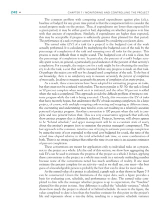 248 • CHAPTER 7 / MONITORING AND CONTROLLING THE PROJECT
The common problem with comparing actual expenditures against plan (a.k.a.
baseline or budget) for any given time period is that the comparison fails to consider the
actual progress made on the project. Thus, if expenditures are lower than expected for
a given period, it may be either good or bad, depending on whether progress is in line
with that amount of expenditure. Similarly, if expenditures are higher than expected,
this may be acceptable if progress is sufficiently greater than planned for that period.
The performance of a task or project cannot be evaluated by considering cost factors alone.
The earned value (EV) of a task (or a project) is the budgeted cost of the work
actually performed. It is calculated by multiplying the budgeted cost of the task by the
percentage of completion of the task and summing over all tasks for the project. This
process is more difficult than it might sound. The budgeted cost of a task is clear, but
the percentage of completion is not. In particular, the percent of a task’s budget actu-
ally spent is not, in general, a particularly good indicator of the percent of that activity’s
completion. For example, the major cost for a task might be for obtaining the machin-
ery to do the task, a cost that will be incurred before any progress is made on that task.
Or perhaps the major cost will not be charged until completion of the task. To the best of
our knowledge, there is no satisfactory way to measure accurately the percent of completion
of most tasks, let alone to measure accurately the percent of completion of an entire project.
As a result, three conventions have been adopted for estimating progress on tasks,
but they must not be confused with reality. The most popular is 50–50: the task is listed
as 50 percent complete when work on it is initiated, and the other 50 percent is added
when the task is completed. This approach avoids the difficult problem of trying to esti-
mate progress while the task is being executed. Clearly, this overstates the EV of tasks
that have recently begun, but understates the EV of tasks nearing completion. In a large
project, of course, with multiple on-going tasks starting and stopping at different times,
the overstating and understating may tend to even out resulting in a relatively accurate
portrayal of project progress. Another convention is 100 percent when the task is com-
plete and zero percent before that. This is a very conservative approach that will only
show project progress that is definitely achieved. Projects, however, will always appear
to be “behind schedule,” and upper management will be in a constant state of worry
about the project’s progress (not to mention the project manager’s competence). The
last approach is the common, intuitive one of trying to estimate percentage completion
by using the ratio of cost expended to the total cost budgeted for a task, the ratio of the
actual time elapsed relative to the total scheduled task time, or some combination of
both. There is no strong evidence that either the time or cost ratio is an accurate estimator
of percent completion.
These conventions are meant for application only to individual tasks on a project,
not to the project as a whole. (At the end of this section, we show how aggregating the
task EVs can be used to estimate the progress of the project as a whole.) In fact, applying
these conventions to the project as a whole may result in a seriously misleading number
because none of the conventions noted has much semblance of reality. If one must
estimate the percent complete for an activity—and as we shall see, one must—the best
guess of a knowledgeable person is probably the best that can be done for most tasks.
As the earned value of a project is calculated, a graph such as that shown in Figure 7-5
can be constructed. Given the limitations of the input data, such a figure provides a
basis for evaluating cost, schedule, and performance to date. The earned value com-
pleted to date tells the manager whether progress is up to expectation, the “baseline”
planned for this point in time. Any difference is called the “schedule variance,” which
shows how much the project is ahead of or behind schedule. As seen in the figure, the
value completed to date is less than the baseline estimate for this point in the project’s
life and represents about a ten-day delay, resulting in a negative schedule variance
CH007.indd 248
CH007.indd 248 9/6/10 12:01:51 PM
9/6/10 12:01:51 PM
 