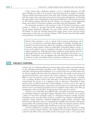254 • CHAPTER 7 / MONITORING AND CONTROLLING THE PROJECT
If the earned value calculations indicate a cost or schedule deficiency, the PM
must still figure out what to do (control) to get the project back on budget or schedule.
Options include borrowing resources from other tasks, holding a brainstorming meeting
with the project team, requesting extra resources from senior management, or informing
the client and/or senior management of the projected deficiency. Unfortunately, research
on 700 military projects indicated that the chances of correcting a poorly performing
project more than 15–20 percent complete were effectively nil (Christensen, 1994).
An interesting exception to this situation is that of ViewStar Corporation, under
contract to design an Accounts Receivable imaging system for Texas Instruments.
As the project progressed, although costs were under control, earned value progress
fell behind. To catch up, ViewStar directed the project team to meet only key project
requirements at the least cost and time (Ingram, 1995). Earned value thereafter rapidly
increased back to the planned schedule.
Earned value represents a way to capture both in-process performance and
cost on a certain date as measured against budget or schedule. Including the
planned costs and actual costs allows the calculation of spending and schedule
variances, where negative values are undesirable. Using these figures, a projec-
tion can be made of costs to completion and total cost for the task or project
under consideration. Although percentage completion makes limited sense for
individual tasks and work elements, it has little meaning for the project as a
whole. Nonetheless, one can aggregate the individual task earned values and
variances to make reasonable estimates of project completion costs.
7.4 PROJECT CONTROL
Control, the act of reducing differences between plan and actuality, is the final element
in the planning-monitoring-controlling cycle. Monitoring and comparing activities
with plan, and reporting these findings is to no avail if actions are not taken when real-
ity deviates significantly from what was planned. In fact, the simple act of noting and
reporting discrepancies may motivate the actions required to correct the deviations.
When it does not, however, active control is needed to bring performance, schedule,
cost, or perhaps all three, back in line with plan. Control has the primary purpose of
ensuring that the project is in compliance with its objectives. Particularly in large
projects with a wealth of detail and constant hubbub, it is all too easy to lose sight of
these three fundamental targets. Large projects develop their own momentum and tend
slowly to move out of hand, going their own way regardless of the wishes of the PM, top
management, and even the client. In large projects early control is crucial!
Control is one of the PM’s most difficult tasks, invariably involving both mechanis-
tic and human elements. Sometimes humans, through action or inaction, set in motion
a chain of events that eventually results in a discrepancy between actuality and plan.
Sometimes events occur that affect people in a negative way, leading to undesirable dis-
crepancies. Anger, frustration, irritation, helplessness, apathy, despair, and many other
emotions arise during the course of a normal project and affect the activities of the project
team members who experience them. It is over this welter of confusion, emotion, inertia,
fallibility, and general cussedness that the PM tries to intervene and exert control.
Control is difficult for a number of reasons, perhaps the most important of which
is that it involves human behavior. The problem that the human element poses for
control by the PM is that it invariably involves the project team, a “we” group rather
CH007.indd 254
CH007.indd 254 9/6/10 12:01:57 PM
9/6/10 12:01:57 PM
 