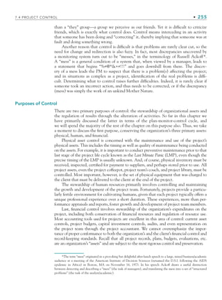 7.4 PROJECT CONTROL • 255
than a “they” group—a group we perceive as our friends. Yet it is difficult to criticize
friends, which is exactly what control does. Control means interceding in an activity
that someone has been doing and “correcting” it, thereby implying that someone was at
fault and doing something wrong.
Another reason that control is difficult is that problems are rarely clear cut, so the
need for change and redirection is also fuzzy. In fact, most discrepancies uncovered by
a monitoring system turn out to be “messes,” in the terminology of Russell Ackoff*.
A “mess” is a general condition of a system that, when viewed by a manager, leads to
a statement that begins “%#@*+#!!!” and goes downhill from there. The discov-
ery of a mess leads the PM to suspect that there is a problem(s) affecting the project;
and in situations as complex as a project, identification of the real problems is diffi-
cult. Determining what to control raises further difficulties. Indeed, it is rarely clear if
someone took an incorrect action, and thus needs to be corrected, or if the discrepancy
(mess) was simply the work of an unkind Mother Nature.
Purposes of Control
There are two primary purposes of control: the stewardship of organizational assets and
the regulation of results through the alteration of activities. So far in this chapter we
have primarily discussed the latter in terms of the plan-monitor-control cycle, and
we will spend the majority of the rest of the chapter on this purpose also. Thus, we take
a moment to discuss the first purpose, conserving the organization’s three primary assets:
physical, human, and financial.
Physical asset control is concerned with the maintenance and use of the project’s
physical assets. This includes the timing as well as quality of maintenance being conducted
on the assets. For example, it is important to conduct preventive maintenance prior to that
last stage of the project life cycle known as the Last Minute Panic (LMP), even though the
precise timing of the LMP is usually unknown. And, of course, physical inventory must be
received, inspected, certified for payment to suppliers, and perhaps stored prior to use. All
project assets, even the project coffeepot, project team’s couch, and project library, must be
controlled. Most important, however, is the set of physical equipment that was charged to
the client that must be delivered to the client at the end of the project.
The stewardship of human resources primarily involves controlling and maintaining
the growth and development of the project team. Fortunately, projects provide a particu-
larly fertile environment for cultivating humans, given that each project typically offers a
unique professional experience over a short duration. These experiences, more than per-
formance appraisals and reports, foster growth and development of project team members.
Last, financial control involves stewardship of the organization’s expenditures on the
project, including both conservation of financial resources and regulation of resource use.
Most accounting tools used for projects are excellent in this area of control: current asset
controls, project budgets, capital investment controls, audits, and even representation on
the project team through the project accountant. We cannot overemphasize the impor-
tance of proper conformance to both the organization’s and the client’s financial control and
record-keeping standards. Recall that all project records, plans, budgets, evaluations, etc.
are an organization’s “assets” and are subject to the most rigorous control and preservation.
*The term “mess” originated in a provoking but delightful after-lunch speech to a large, mixed business/academic
audience at a meeting of the American Institute of Decision Sciences (renamed the D.S.I. following the AIDS
epidemic in Africa) in Boston, MA on November 16, 1973. In his speech Ackoff draws a useful distinction
between detecting and describing a “mess” (the task of managers), and translating the mess into a set of “structured
problems” (the task of the analyst/academic).
CH007.indd 255
CH007.indd 255 9/6/10 12:01:57 PM
9/6/10 12:01:57 PM
 
