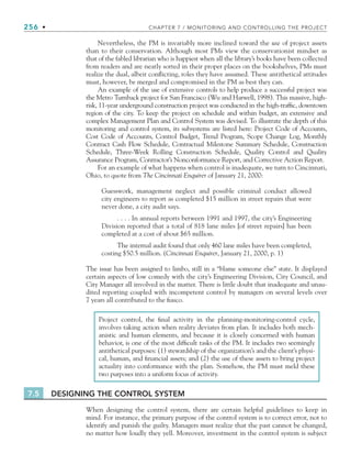 256 • CHAPTER 7 / MONITORING AND CONTROLLING THE PROJECT
Nevertheless, the PM is invariably more inclined toward the use of project assets
than to their conservation. Although most PMs view the conservationist mindset as
that of the fabled librarian who is happiest when all the library’s books have been collected
from readers and are neatly sorted in their proper places on the bookshelves, PMs must
realize the dual, albeit conflicting, roles they have assumed. These antithetical attitudes
must, however, be merged and compromised in the PM as best they can.
An example of the use of extensive controls to help produce a successful project was
the Metro Turnback project for San Francisco (Wu and Harwell, 1998). This massive, high-
risk, 11-year underground construction project was conducted in the high-traffic, downtown
region of the city. To keep the project on schedule and within budget, an extensive and
complex Management Plan and Control System was devised. To illustrate the depth of this
monitoring and control system, its subsystems are listed here: Project Code of Accounts,
Cost Code of Accounts, Control Budget, Trend Program, Scope Change Log, Monthly
Contract Cash Flow Schedule, Contractual Milestone Summary Schedule, Construction
Schedule, Three-Week Rolling Construction Schedule, Quality Control and Quality
Assurance Program, Contractor’s Nonconformance Report, and Corrective Action Report.
For an example of what happens when control is inadequate, we turn to Cincinnati,
Ohio, to quote from The Cincinnati Enquirer of January 21, 2000:
Guesswork, management neglect and possible criminal conduct allowed
city engineers to report as completed $15 million in street repairs that were
never done, a city audit says.
. . . . In annual reports between 1991 and 1997, the city’s Engineering
Division reported that a total of 818 lane miles [of street repairs] has been
completed at a cost of about $65 million.
The internal audit found that only 460 lane miles have been completed,
costing $50.5 million. (Cincinnati Enquirer, January 21, 2000, p. 1)
The issue has been assigned to limbo, still in a “blame someone else” state. It displayed
certain aspects of low comedy with the city’s Engineering Division, City Council, and
City Manager all involved in the matter. There is little doubt that inadequate and unau-
dited reporting coupled with incompetent control by managers on several levels over
7 years all contributed to the fiasco.
Project control, the final activity in the planning-monitoring-control cycle,
involves taking action when reality deviates from plan. It includes both mech-
anistic and human elements, and because it is closely concerned with human
behavior, is one of the most difficult tasks of the PM. It includes two seemingly
antithetical purposes: (1) stewardship of the organization’s and the client’s physi-
cal, human, and financial assets; and (2) the use of these assets to bring project
actuality into conformance with the plan. Somehow, the PM must meld these
two purposes into a uniform focus of activity.
7.5 DESIGNING THE CONTROL SYSTEM
When designing the control system, there are certain helpful guidelines to keep in
mind. For instance, the primary purpose of the control system is to correct error, not to
identify and punish the guilty. Managers must realize that the past cannot be changed,
no matter how loudly they yell. Moreover, investment in the control system is subject
CH007.indd 256
CH007.indd 256 9/6/10 12:01:58 PM
9/6/10 12:01:58 PM
 