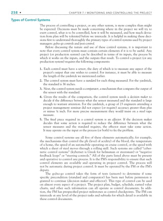258 • CHAPTER 7 / MONITORING AND CONTROLLING THE PROJECT
Types of Control Systems
The process of controlling a project, or any other system, is more complex than might
be expected. Decisions must be made concerning where in the project we will try to
exert control, what is to be controlled, how it will be measured, and how much devia-
tion from plan will be tolerated before we intercede. It is helpful in making these deci-
sions first to understand thoroughly the primary types of control systems used by project
managers: go/no-go controls and post-control.
Before discussing the nature and use of these control systems, it is important to
note that every control system must contain certain elements if it is to be useful. Any
project (or production system) can be described in terms of its inputs, the process by
which it works on the inputs, and the outputs that result. To control a project (or any
production system) requires the following components:
1. Each control must have a sensor, the duty of which is to measure any aspect of the
project’s output that one wishes to control. For instance, it must be able to measure
the length of the yardstick we mentioned earlier.
2. The control system must have a standard for each thing measured. For the yardstick,
the standard is 36 inches.
3. Next, the control system needs a comparator, a mechanism that compares the output of
the sensor with the standard.
4. Given the results of the comparison, the control system needs a decision maker to
decide if the difference between what the sensor measured and the standard is large
enough to warrant attention. For the yardstick, a group of 23 engineers attending a
project management seminar did not expect (or require) accuracy greater than plus
or minus ¼ inch. For more precise measurement they would insist on a steel tape
measure.
5. The final piece required in a control system is an effector. If the decision maker
decides that some action is required to reduce the difference between what the
sensor measures and the standard requires, the effector must take some action.
It may operate on the input or the process (or both) to fix the problem.
Some control systems use all five of these elements automatically; for example,
the mechanisms that control the ph (level of acidity) of the blood, the temperature
of a home, the speed of an automobile operating on cruise control, or the speed with
which a sheet of steel moves through a rolling mill. Such systems are called “cyber-
netic control systems” (kybernet is Greek for helmsman or steersman) or “negative
feedback loops” or “steering controls.” All of the parts listed above must be present
and operative to control any process. It is the PM’s responsibility to ensure that such
control elements are available and operating in project control. The process will
not be automatic during project control. It must be operated by the PM or the PM’s
deputy.
The go/no-go control takes the form of tests (sensors) to determine if some
specific precondition (standard and comparator) has been met before permission is
granted to continue (decision maker and effector). This type of control can be used
on almost every aspect of a project. The project plan, budget, schedule, earned value
charts, and other such information can all operate as control documents. In addi-
tion, the PM has prespecified project milestones as control checkpoints. The PM can
intercede at any level of the project tasks and subtasks for which detail is available in
these control documents.
CH007.indd 258
CH007.indd 258 9/6/10 12:01:59 PM
9/6/10 12:01:59 PM
 