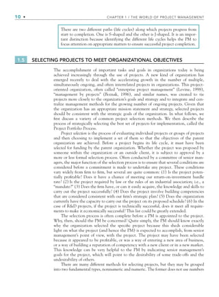 10 • CHAPTER 1 / THE WORLD OF PROJECT MANAGEMENT
There are two different paths (life cycles) along which projects progress from
start to completion. One is S-shaped and the other is J-shaped. It is an impor-
tant distinction because identifying the different life cycles helps the PM to
focus attention on appropriate matters to ensure successful project completion.
1.5 SELECTING PROJECTS TO MEET ORGANIZATIONAL OBJECTIVES
The accomplishment of important tasks and goals in organizations today is being
achieved increasingly through the use of projects. A new kind of organization has
emerged recently to deal with the accelerating growth in the number of multiple,
simultaneously ongoing, and often interrelated projects in organizations. This project-
oriented organization, often called “enterprise project management” (Levine, 1998),
“management by projects” (Boznak, 1996), and similar names, was created to tie
projects more closely to the organization’s goals and strategy and to integrate and cen-
tralize management methods for the growing number of ongoing projects. Given that
the organization has an appropriate mission statement and strategy, selected projects
should be consistent with the strategic goals of the organization. In what follows, we
ﬁrst discuss a variety of common project selection methods. We then describe the
process of strategically selecting the best set of projects for implementation, called the
Project Portfolio Process.
Project selection is the process of evaluating individual projects or groups of projects
and then choosing to implement a set of them so that the objectives of the parent
organization are achieved. Before a project begins its life cycle, it must have been
selected for funding by the parent organization. Whether the project was proposed by
someone within the organization or an outside client, it is subject to approval by a
more or less formal selection process. Often conducted by a committee of senior man-
agers, the major function of the selection process is to ensure that several conditions are
considered before a commitment is made to undertake any project. These conditions
vary widely from ﬁrm to ﬁrm, but several are quite common: (1) Is the project poten-
tially proﬁtable? Does it have a chance of meeting our return-on-investment hurdle
rate? (2) Is the project required by law or the rules of an industrial association; i.e., a
“mandate?” (3) Does the ﬁrm have, or can it easily acquire, the knowledge and skills to
carry out the project successfully? (4) Does the project involve building competencies
that are considered consistent with our ﬁrm’s strategic plan? (5) Does the organization
currently have the capacity to carry out the project on its proposed schedule? (6) In the
case of R&D projects, if the project is technically successful, does it meet all require-
ments to make it economically successful? This list could be greatly extended.
The selection process is often complete before a PM is appointed to the project.
Why, then, should the PM be concerned? Quite simply, the PM should know exactly
why the organization selected the speciﬁc project because this sheds considerable
light on what the project (and hence the PM) is expected to accomplish, from senior
management’s point of view, with the project. The project may have been selected
because it appeared to be proﬁtable, or was a way of entering a new area of business,
or a way of building a reputation of competency with a new client or in a new market.
This knowledge can be very helpful to the PM by indicating senior management’s
goals for the project, which will point to the desirability of some trade-offs and the
undesirability of others.
There are many different methods for selecting projects, but they may be grouped
into two fundamental types, nonnumeric and numeric. The former does not use numbers
CH001.indd 10
CH001.indd 10 9/6/10 1:23:55 PM
9/6/10 1:23:55 PM
 