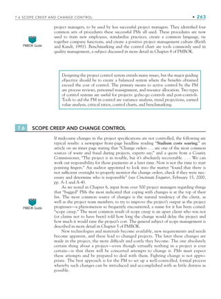 7.6 SCOPE CREEP AND CHANGE CONTROL • 263
project managers, to be used by less successful project managers. They identified four
common sets of procedures these successful PMs all used. These procedures are now
used to train new employees, standardize practices, create a common language, tie
together company functions, and create a positive project management culture (Reith
and Kandt, 1991). Benchmarking and the control chart are tools commonly used in
quality management, a subject discussed in more detail in Chapter 8 of PMBOK.
PMBOK Guide
Designing the project control system entails many issues, but the major guiding
objective should be to create a balanced system where the benefits obtained
exceed the cost of control. The primary means to active control by the PM
are process reviews, personnel reassignment, and resource allocation. Two types
of control systems are useful for projects: go/no-go controls and post-controls.
Tools to aid the PM in control are variance analysis, trend projections, earned
value analysis, critical ratios, control charts, and benchmarking.
7.6 SCOPE CREEP AND CHANGE CONTROL
If midcourse changes in the project specifications are not controlled, the following are
typical results: a newspaper front-page headline reading “Stadium costs soaring;” an
article on an inner page stating that “Change orders . . . are one of the most common
sources of waste and fraud during projects, experts say;” and a quote from a County
Commissioner, “The project is in trouble, but it’s absolutely recoverable. . . . We can
work out responsibility for those payments at a later time. Now is not the time to start
pointing fingers.” An auditor appointed to look into the matter “found that there is
not sufficient oversight to properly monitor the change orders, check if they were nec-
essary and determine who is responsible” (see Cincinnati Enquirer, February 15, 2000,
pp. A-1 and A-4).
As we noted in Chapter 6, input from over 500 project managers regarding things
that “bugged” PMs the most indicated that coping with changes is at the top of their
list. The most common source of changes is the natural tendency of the client, as
well as the project team members, to try to improve the project’s output as the project
progresses—a phenomenon so frequently encountered, a name for it has been coined:
“scope creep.” The most common result of scope creep is an upset client who was not
(or claims not to have been) told how long the change would delay the project and
how much it would raise the project’s cost. The general subject of scope management is
described in more detail in Chapter 5 of PMBOK.
New technologies and materials become available, new requirements and needs
become apparent, and these lead to changed projects. The later these changes are
made in the project, the more difficult and costly they become. The one absolutely
certain thing about a project—even though virtually nothing in a project is ever
certain—is that there will be concerted attempts to change it. PMs must expect
these attempts and be prepared to deal with them. Fighting change is not appro-
priate. The best approach is for the PM to set up a well-controlled, formal process
whereby such changes can be introduced and accomplished with as little distress as
possible.
PMBOK Guide
CH007.indd 263
CH007.indd 263 9/6/10 12:02:02 PM
9/6/10 12:02:02 PM
 