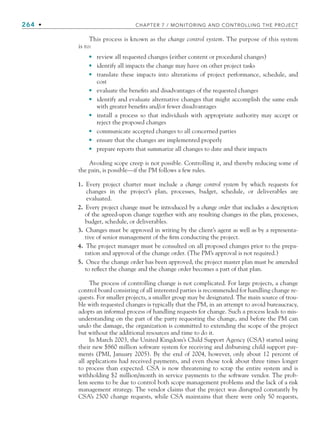 264 • CHAPTER 7 / MONITORING AND CONTROLLING THE PROJECT
This process is known as the change control system. The purpose of this system
is to:
review all requested changes (either content or procedural changes)
identify all impacts the change may have on other project tasks
translate these impacts into alterations of project performance, schedule, and
cost
evaluate the benefits and disadvantages of the requested changes
identify and evaluate alternative changes that might accomplish the same ends
with greater benefits and/or fewer disadvantages
install a process so that individuals with appropriate authority may accept or
reject the proposed changes
communicate accepted changes to all concerned parties
ensure that the changes are implemented properly
prepare reports that summarize all changes to date and their impacts
Avoiding scope creep is not possible. Controlling it, and thereby reducing some of
the pain, is possible—if the PM follows a few rules.
1. Every project charter must include a change control system by which requests for
changes in the project’s plan, processes, budget, schedule, or deliverables are
evaluated.
2. Every project change must be introduced by a change order that includes a description
of the agreed-upon change together with any resulting changes in the plan, processes,
budget, schedule, or deliverables.
3. Changes must be approved in writing by the client’s agent as well as by a representa-
tive of senior management of the firm conducting the project.
4. The project manager must be consulted on all proposed changes prior to the prepa-
ration and approval of the change order. (The PM’s approval is not required.)
5. Once the change order has been approved, the project master plan must be amended
to reflect the change and the change order becomes a part of that plan.
The process of controlling change is not complicated. For large projects, a change
control board consisting of all interested parties is recommended for handling change re-
quests. For smaller projects, a smaller group may be designated. The main source of trou-
ble with requested changes is typically that the PM, in an attempt to avoid bureaucracy,
adopts an informal process of handling requests for change. Such a process leads to mis-
understanding on the part of the party requesting the change, and before the PM can
undo the damage, the organization is committed to extending the scope of the project
but without the additional resources and time to do it.
In March 2003, the United Kingdom’s Child Support Agency (CSA) started using
their new $860 million software system for receiving and disbursing child support pay-
ments (PMI, January 2005). By the end of 2004, however, only about 12 percent of
all applications had received payments, and even those took about three times longer
to process than expected. CSA is now threatening to scrap the entire system and is
withholding $2 million/month in service payments to the software vendor. The prob-
lem seems to be due to control both scope management problems and the lack of a risk
management strategy. The vendor claims that the project was disrupted constantly by
CSA’s 2500 change requests, while CSA maintains that there were only 50 requests,
•
•
•
•
•
•
•
•
•
CH007.indd 264
CH007.indd 264 9/6/10 12:02:03 PM
9/6/10 12:02:03 PM
 