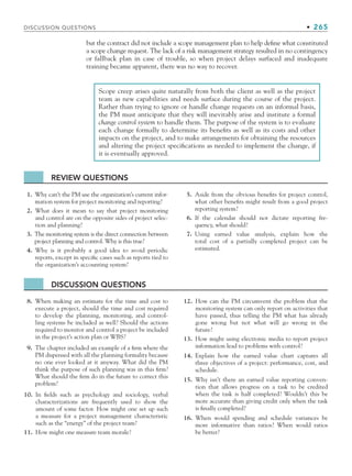 DISCUSSION QUESTIONS • 265
Scope creep arises quite naturally from both the client as well as the project
team as new capabilities and needs surface during the course of the project.
Rather than trying to ignore or handle change requests on an informal basis,
the PM must anticipate that they will inevitably arise and institute a formal
change control system to handle them. The purpose of the system is to evaluate
each change formally to determine its benefits as well as its costs and other
impacts on the project, and to make arrangements for obtaining the resources
and altering the project specifications as needed to implement the change, if
it is eventually approved.
REVIEW QUESTIONS
1. Why can’t the PM use the organization’s current infor-
mation system for project monitoring and reporting?
2. What does it mean to say that project monitoring
and control are on the opposite sides of project selec-
tion and planning?
3. The monitoring system is the direct connection between
project planning and control. Why is this true?
4. Why is it probably a good idea to avoid periodic
reports, except in specific cases such as reports tied to
the organization’s accounting system?
5. Aside from the obvious benefits for project control,
what other benefits might result from a good project
reporting system?
6. If the calendar should not dictate reporting fre-
quency, what should?
7. Using earned value analysis, explain how the
total cost of a partially completed project can be
estimated.
DISCUSSION QUESTIONS
8. When making an estimate for the time and cost to
execute a project, should the time and cost required
to develop the planning, monitoring, and control-
ling systems be included as well? Should the actions
required to monitor and control a project be included
in the project’s action plan or WBS?
9. The chapter included an example of a firm where the
PM dispensed with all the planning formality because
no one ever looked at it anyway. What did the PM
think the purpose of such planning was in this firm?
What should the firm do in the future to correct this
problem?
10. In fields such as psychology and sociology, verbal
characterizations are frequently used to show the
amount of some factor. How might one set up such
a measure for a project management characteristic
such as the “energy” of the project team?
11. How might one measure team morale?
12. How can the PM circumvent the problem that the
monitoring system can only report on activities that
have passed, thus telling the PM what has already
gone wrong but not what will go wrong in the
future?
13. How might using electronic media to report project
information lead to problems with control?
14. Explain how the earned value chart captures all
three objectives of a project: performance, cost, and
schedule.
15. Why isn’t there an earned value reporting conven-
tion that allows progress on a task to be credited
when the task is half completed? Wouldn’t this be
more accurate than giving credit only when the task
is finally completed?
16. When would spending and schedule variances be
more informative than ratios? When would ratios
be better?
but the contract did not include a scope management plan to help define what constituted
a scope change request. The lack of a risk management strategy resulted in no contingency
or fallback plan in case of trouble, so when project delays surfaced and inadequate
training became apparent, there was no way to recover.
CH007.indd 265
CH007.indd 265 9/6/10 12:02:03 PM
9/6/10 12:02:03 PM
 