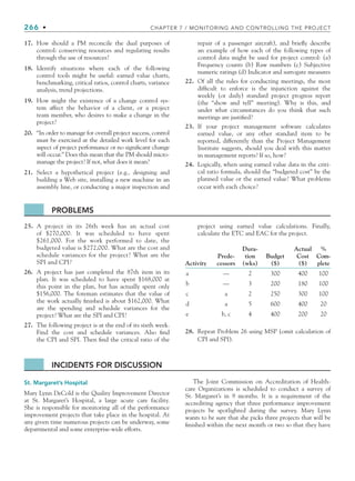 266 • CHAPTER 7 / MONITORING AND CONTROLLING THE PROJECT
17. How should a PM reconcile the dual purposes of
control: conserving resources and regulating results
through the use of resources?
18. Identify situations where each of the following
control tools might be useful: earned value charts,
benchmarking, critical ratios, control charts, variance
analysis, trend projections.
19. How might the existence of a change control sys-
tem affect the behavior of a client, or a project
team member, who desires to make a change in the
project?
20. “In order to manage for overall project success, control
must be exercised at the detailed work level for each
aspect of project performance or no significant change
will occur.” Does this mean that the PM should micro-
manage the project? If not, what does it mean?
21. Select a hypothetical project (e.g., designing and
building a Web site, installing a new machine in an
assembly line, or conducting a major inspection and
repair of a passenger aircraft), and briefly describe
an example of how each of the following types of
control data might be used for project control: (a)
Frequency counts (b) Raw numbers (c) Subjective
numeric ratings (d) Indicator and surrogate measures
22. Of all the rules for conducting meetings, the most
difficult to enforce is the injunction against the
weekly (or daily) standard project progress report
(the “show and tell” meeting). Why is this, and
under what circumstances do you think that such
meetings are justified?
23. If your project management software calculates
earned value, or any other standard item to be
reported, differently than the Project Management
Institute suggests, should you deal with this matter
in management reports? If so, how?
24. Logically, when using earned value data in the criti-
cal ratio formula, should the “budgeted cost” be the
planned value or the earned value? What problems
occur with each choice?
PROBLEMS
25. A project in its 26th week has an actual cost
of $270,000. It was scheduled to have spent
$261,000. For the work performed to date, the
budgeted value is $272,000. What are the cost and
schedule variances for the project? What are the
SPI and CPI?
26. A project has just completed the 87th item in its
plan. It was scheduled to have spent $168,000 at
this point in the plan, but has actually spent only
$156,000. The foreman estimates that the value of
the work actually finished is about $162,000. What
are the spending and schedule variances for the
project? What are the SPI and CPI?
27. The following project is at the end of its sixth week.
Find the cost and schedule variances. Also find
the CPI and SPI. Then find the critical ratio of the
project using earned value calculations. Finally,
calculate the ETC and EAC for the project.
Activity
Prede-
cessors
Dura-
tion
(wks)
Budget
($)
Actual
Cost
($)
%
Com-
plete
a — 2 300 400 100
b — 3 200 180 100
c a 2 250 300 100
d a 5 600 400 20
e b, c 4 400 200 20
28. Repeat Problem 26 using MSP (omit calculation of
CPI and SPI).
INCIDENTS FOR DISCUSSION
St. Margaret’s Hospital
Mary Lynn DeCold is the Quality Improvement Director
at St. Margaret’s Hospital, a large acute care facility.
She is responsible for monitoring all of the performance
improvement projects that take place in the hospital. At
any given time numerous projects can be underway, some
departmental and some enterprise-wide efforts.
The Joint Commission on Accreditation of Health-
care Organizations is scheduled to conduct a survey of
St. Margaret’s in 9 months. It is a requirement of the
accrediting agency that three performance improvement
projects be spotlighted during the survey. Mary Lynn
wants to be sure that she picks three projects that will be
finished within the next month or two so that they have
CH007.indd 266
CH007.indd 266 9/6/10 12:02:04 PM
9/6/10 12:02:04 PM
 