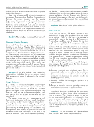 INCIDENTS FOR DISCUSSION • 267
at least 6 months’ worth of data to show that the project
improved performance.
Mary Lynn is having trouble getting information on
the status of the three projects she chose. Communication
between the project managers and the Quality
Improvement Department is not always timely. She wants
to be sure that all three are completed in plenty of time
before the survey is scheduled. Mary Lynn also wants to
be able to tell where the projects are in relation to each
other, as they all need to be completed by a certain date.
She wonders how she can tell if they are behind or ahead
of schedule.
Question: What would you recommend Mary Lynn do?
Stoneworth Paving Company
Stoneworth Paving Company specializes in highway pav-
ing jobs for the State of Virginia. When the state first
awarded Stoneworth the contract, they stipulated a 1
percent penalty for each week Stoneworth was late on a
completion date. Preston Flintrock, the project coordina-
tor for Stoneworth, began to notice that the last two jobs
were three weeks late, and the paving job that was due to
be completed in the next two weeks was behind schedule.
When Preston went in the field to investigate, he found
the job to be understaffed, supplier delays, and a high
work rejection rate/repaving needed. As a result, Preston
decided to establish a better system of project control and
present it to his boss.
Question: If you were Preston, what characteris-
tics would you be looking for in a new control system?
Will a new control system be adequate for the problem?
Explain.
Happy Customers
J. Z. Smith is a small consulting firm specializing in
implementing new information systems installation
projects for service agencies. J. Z. Smith has a standard
project action plan for the implementation projects they
work on. They feel very confident in the project plan
they use; all steps are included and the costs are esti-
mated well.
The project teams are very entrepreneurial and
have great relationships with their small client base.
The company works with their clients informally fol-
lowing the standard action plan. They provide weekly
progress reports for the client and for Jeremy Smith, the
president of J. Z. Smith. Jeremy has noticed that they
have problems with meeting budgets and due dates. He
thinks his teams allow their clients to add steps to the
projects. A current client, the local welfare department,
has asked J. Z. Smith to help them implement a newly
purchased Dead-Beat-Parent tracking system. Jeremy is
nervous and wants to be sure that they meet the speci-
fications of this new project. He is not sure if the stand-
ard action plan needs changing or if there is something
else he should do.
Question: What do you suggest Jeremy Smith do?
Cable Tech, Inc.
Cable Tech is a contract cable wiring company. It pro-
vides support to local cable companies in seven states
in the midwest. Cable Tech has one operation in each
state, and they vary in size from 60 to 250 employees.
A disturbing trend has been developing for the last
couple of years that Cable Tech management wishes to
stop. Incidences of tardiness and absenteeism are on the
increase. Both are extremely disruptive in a contract
wiring operation. Cable Tech is nonunion in all seven
locations, and since management wants to keep this
situation, it wants a careful, low-key approach to the
problem. Assistant Personnel Manager Jean Alister has
been appointed project manager to recommend a solu-
tion. All seven operations managers have been assigned
to work with her on this problem.
Jean has had no problem interfacing with the opera-
tions managers. They quickly agreed that three steps must
be taken to solve the problem:
1. Institute a uniform daily attendance report that is
summarized weekly and forwarded to the main office.
(Current practice varies from location to location, but
comments on attendance are normally included in
monthly operations reports.)
2. Institute a uniform disciplinary policy, enforced in a
uniform manner.
3. Initiate an intensive employee education program to
emphasize the importance of good attendance.
In addition, the team decided that the three-point
program should be tested before a final recommenda-
tion is presented. They thought it would be best to
test the program at one location for two months. Jean
wants to control and evaluate the test by having a
daily attendance report transmitted to her directly at
headquarters, from which she will make the final deci-
sion on whether or not to present the program in its
current format.
Question: Does this monitoring and control method
seem adequate? What are the potential problems?
CH007.indd 267
CH007.indd 267 9/6/10 12:02:04 PM
9/6/10 12:02:04 PM
 