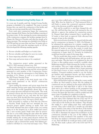 268 • CHAPTER 7 / MONITORING AND CONTROLLING THE PROJECT
C A S E
St. Dismas Assisted Living Facility Case—5
It is now just 4 months until the Assisted Living Facility
program is scheduled to be completed. The team is excited
because they can watch the construction of the facility and
feel they are moving toward the end of this program.
Every week since construction began, the construction
project manager, Kyle Nanno, has been holding a meeting of
his project team. At the meetings he invites representatives
of the construction company, the facilities manager from St.
Dismas, the Director of Security, and other key people as he
deems necessary. The meetings are scheduled every Friday at
1:00 PM and last not more than one hour. No matter who is
or is not there, Kyle starts the meetings exactly at 1:00 pm.
Kyle developed the following standing agenda:
1. Review schedule and budget as of today’s date
2. Review schedule and budget for next two weeks
3. Issues impacting schedule or budget
4. Next steps and action items to be completed
The construction project update presented at the
April 11, 2001 meeting is shown on p. 269.
After each meeting the construction project manager
emails the minutes of the meeting and the action item list
generated to each member of the Construction Project
team. He also sends the information to Fred Splient, the
president of St. Dismas, as well as to each member of
the ALF Project Steering Team.
Following the update is the most recent copy of the
action items generated at the 4/11/01 construction
project meeting.
Upon reading the minutes and action items from the
week’s meeting, Fred got quite angry. Fred read the minutes
every week and would immediately phone Kyle to ask
why certain decisions still had not been made. This week
he wanted to know why the location of the security panel
had not been picked out yet, and what the hair salon
issue was about. Kyle decided that these matters would be
better discussed face to face. He went to Fred’s office.
Kyle proceeded to explain to Fred that the Director
of Security, Frank Geagy, had not attended the con-
struction project update meeting in weeks. Kyle said
that Frank informed him that in light of the cost cutting
going on in the hospital, he is short staffed and cannot
hire a new security guard. Frank states that he person-
ally has to cover shifts during the time when the update
meetings take place. Kyle told Fred that he was not com-
fortable making the security panel decision without the
head of security’s input, and that Frank has not returned
his phone calls or answered his emails. Fred Splient pro-
ceeded to tell Kyle in a very loud and angry voice, “That
The lot would take three weeks to build, two weeks to
install the lighting and add landscaping, and one week to
pave and stripe. The plot had to be completed by the end
of June so that parking spaces would be available when
Marketing wanted to begin showing the facility to poten-
tial residents. This was a tight schedule, but the market-
ing people insisted that residents had to begin preparing
for this kind of move at least a month before they took
residence. Potential residents needed to see the facility,
get familiar with apartment layouts, and they needed a
place to park. Also, Marketing insisted on having some
occupancy by the opening date.
Kyle told Fred that Legal was calling the county weekly
to follow up. Fred wanted to know why the parking lot
construction was not outlined on the project plan for facil-
ity construction. Fred asked Kyle to add it to the Gantt
chart and to do a what-if analysis on the assumption that
the county did not respond until May 1. Fred also wanted
to know the latest date that they could be notified and still
meet a June 15 deadline for completion of the lot.
As Kyle was leaving Fred’s office, Fred asked him about
the hair salon. Kyle explained that the COO and VP of
Marketing had come up with an idea to build and operate
a hair salon in the facility for the residents. They thought
this might be a great selling point that could generate
revenue. They came to Kyle just 2 months ago and asked
him to include a hair salon on the first floor of the facility.
Kyle explained that he did not have enough information
to be able to determine the impact this would have on the
construction schedule or the cost of this addition. Fred
listened and then wondered if the members of his team
had done any analysis to determine if this was a good idea
or not. Fred told Kyle he would get back to him on that
one. He then made a phone call to the COO and VP of
Marketing.
guy is not short staffed and is not busy covering anyone’s
shift. Who does he think he is?” Fred instructed Kyle to
tell Frank to answer the contractor’s questions immedi-
ately or the decisions would be made for him.
Kyle said he would do so and then changed the sub-
ject. He told Fred that they were still waiting for the city
officials to approve the parking lot construction permit.
St. Dismas’s legal officer estimated that it would take 8–
10 weeks to hear back on approval. Kyle allocated that
amount of time in the schedule.
Kyle received notice from Fred to proceed with the park-
ing lot construction on January 11, 2001. On February 9,
he submitted the application for a permit, complete with
appropriate plans and descriptions of the proposed lot, and
allocated 10 weeks to wait for the county to notify him.
He expected approval on or before April 19 and scheduled
construction to begin April 20. Privately, he doubted he
would hear from the county by his target date.
CH007.indd 268
CH007.indd 268 9/6/10 12:02:05 PM
9/6/10 12:02:05 PM
 