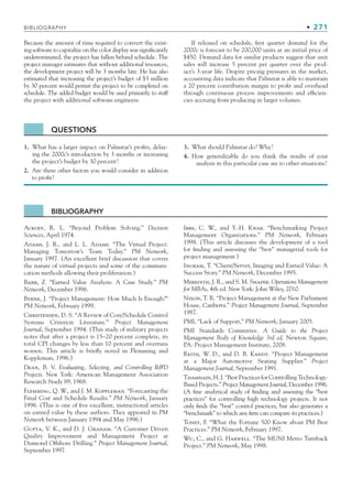 BIBLIOGRAPHY • 271
Because the amount of time required to convert the exist-
ing software to capitalize on the color display was significantly
underestimated, the project has fallen behind schedule. The
project manager estimates that without additional resources,
the development project will be 3 months late. He has also
estimated that increasing the project’s budget of $3 million
by 30 percent would permit the project to be completed on
schedule. The added budget would be used primarily to staff
the project with additional software engineers.
If released on schedule, first quarter demand for the
2000c is forecast to be 200,000 units at an initial price of
$450. Demand data for similar products suggest that unit
sales will increase 5 percent per quarter over the prod-
uct’s 3-year life. Despite pricing pressures in the market,
accounting data indicate that Palmstar is able to maintain
a 20 percent contribution margin to profit and overhead
through continuous process improvements and efficien-
cies accruing from producing in larger volumes.
BIBLIOGRAPHY
Ackoff, R. L. “Beyond Problem Solving.” Decision
Sciences, April 1974.
Adams, J. R., and L. L. Adams. “The Virtual Project:
Managing Tomorrow’s Team Today.” PM Network,
January 1997. (An excellent brief discussion that covers
the nature of virtual projects and some of the communi-
cation methods allowing their proliferation.)
Barr, Z. “Earned Value Analysis: A Case Study.” PM
Network, December 1996.
Byrne, J. “Project Management: How Much Is Enough?”
PM Network, February 1999.
Christensen, D. S. “A Review of Cost/Schedule Control
Systems Criterion Literature.” Project Management
Journal, September 1994. (This study of military projects
notes that after a project is 15–20 percent complete, its
total CPI changes by less than 10 percent and overruns
worsen. This article is briefly noted in Flemming and
Koppleman, 1996.)
Dean, B. V. Evaluating, Selecting, and Controlling RD
Projects. New York: American Management Association
Research Study 89, 1968.
Flemming, Q. W., and J. M. Koppleman. “Forecasting the
Final Cost and Schedule Results.” PM Network, January
1996. (This is one of five excellent, instructional articles
on earned value by these authors. They appeared in PM
Network between January 1994 and May 1996.)
Gupta, V. K., and D. J. Graham. “A Customer Driven
Quality Improvement and Management Project at
Diamond Offshore Drilling.” Project Management Journal,
September 1997.
Ibbs, C. W., and Y.-H. Kwak. “Benchmarking Project
Management Organizations.” PM Network, February
1998. (This article discusses the development of a tool
for finding and assessing the “best” managerial tools for
project management.)
Ingram, T. “Client/Server, Imaging and Earned Value: A
Success Story.” PM Network, December 1995.
Meredith, J. R., and S. M. Shafer. Operations Management
for MBAs, 4th ed. New York: John Wiley, 2010.
Nixon, T. R. “Project Management at the New Parliament
House, Canberra.” Project Management Journal, September
1987.
PMI, “Lack of Support,” PM Network, January 2005.
PMI Standards Committee. A Guide to the Project
Management Body of Knowledge 3rd ed. Newton Square,
PA: Project Management Institute, 2008.
Reith, W. D., and D. B. Kandt. “Project Management
at a Major Automotive Seating Supplier.” Project
Management Journal, September 1991.
Thamhain, H. J. “Best Practices for Controlling Technology-
Based Projects.” Project Management Journal, December 1996.
(A fine analytical study of finding and assessing the “best
practices” for controlling high technology projects. It not
only finds the “best” control practices, but also generates a
“benchmark” to which any firm can compare its practices.)
Toney, F. “What the Fortune 500 Know about PM Best
Practices.” PM Network, February 1997.
Wu, C., and G. Harwell. “The MUNI Metro Turnback
Project.” PM Network, May 1998.
QUESTIONS
1. What has a larger impact on Palmstar’s profits, delay-
ing the 2000c’s introduction by 3 months or increasing
the project’s budget by 30 percent?
2. Are there other factors you would consider in addition
to profit?
3. What should Palmstar do? Why?
4. How generalizable do you think the results of your
analysis in this particular case are to other situations?
CH007.indd 271
CH007.indd 271 9/6/10 12:02:07 PM
9/6/10 12:02:07 PM
 