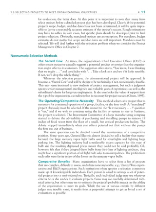 for evaluation; the latter does. At this point it is important to note that many ﬁrms
select projects before a detailed project plan has been developed. Clearly, if the potential
project’s scope, budget, and due dates have not been determined, it will be quite impos-
sible to derive a reasonably accurate estimate of the project’s success. Rough estimations
may have to sufﬁce in such cases, but speciﬁc plans should be developed prior to ﬁnal
project selection. Obviously, mandated projects are an exception. For mandates, budget
estimates do not matter but scope and due dates are still important. Mandates must be
selected. We will deal further with the selection problem when we consider the Project
Management Ofﬁce in Chapter 2.
Nonnumeric Selection Methods
The Sacred Cow At times, the organization’s Chief Executive Ofﬁcer (CEO) or
other senior executive casually suggests a potential product or service that the organiza-
tion might offer to its customers. The suggestion often starts, “You know, I was thinking
that we might . . . ” and concludes with “. . . Take a look at it and see if it looks sensible.
If not, we’ll drop the whole thing.”
Whatever the selection process, the aforementioned project will be approved. It
becomes a “Sacred Cow” and will be shown to be technically, if not economically, feasible.
This may seem irrational to new students of project management, but such a judgment
ignores senior management’s intelligence and valuable years of experience—as well as the
subordinate’s desire for long-run employment. It also overlooks the value of support from
the top of the organization, a condition that is necessary for project success (Green, 1995).
The Operating/Competitive Necessity This method selects any project that is
necessary for continued operation of a group, facility, or the ﬁrm itself. A “mandated”
project obviously must be selected. If the answer to the “Is it necessary . . . ?” question
is “yes,” and if we wish to continue using the facility or system to stay in business,
the project is selected. The Investment Committee of a large manufacturing company
started to debate the advisability of purchasing and installing pumps to remove 18
inches of ﬂood water from the ﬂoor of a small, but critical production facility. The
debate stopped immediately when one ofﬁcer pointed out that without the pumps
the ﬁrm was out of business.
The same questions can be directed toward the maintenance of a competitive
position. Some years ago, General Electric almost decided to sell a facility that manu-
factured the large mercury vapor light bulbs used for streetlights and lighting large
parking lots. The lighting industry had considerable excess capacity for this type of
bulb and the resulting depressed prices meant they could not be sold proﬁtably. GE,
however, felt that if they dropped these bulbs from their line of lighting products, they
might lose a signiﬁcant portion of all light bulb sales to municipalities. The proﬁts from
such sales were far in excess of the losses on the mercury vapor bulbs.
Comparative Benefits Many organizations have to select from a list of projects
that are complex, difﬁcult to assess, and often noncomparable, e.g., United Way organi-
zations and R&D organizations. Such institutions often appoint a selection committee
made up of knowledgeable individuals. Each person is asked to arrange a set of poten-
tial projects into a rank-ordered set. Typically, each individual judge may use whatever
criteria he or she wishes to evaluate projects. Some may use carefully determined tech-
nical criteria, but others may try to estimate the project’s probable impact on the ability
of the organization to meet its goals. While the use of various criteria by different
judges may trouble some, it results from a purposeful attempt to get as broad a set of
evaluations as possible.
1.5 SELECTING PROJECTS TO MEET ORGANIZATIONAL OBJECTIVES • 11
CH001.indd 11
CH001.indd 11 9/6/10 1:23:55 PM
9/6/10 1:23:55 PM
 
