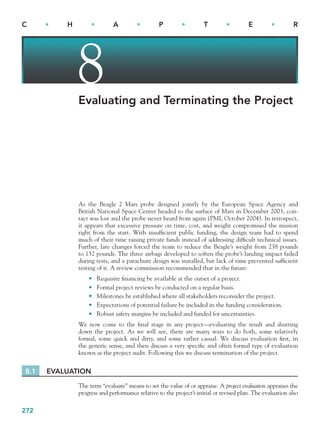 272
C • H • A • P • T • E • R
8
Evaluating and Terminating the Project
As the Beagle 2 Mars probe designed jointly by the European Space Agency and
British National Space Center headed to the surface of Mars in December 2003, con-
tact was lost and the probe never heard from again (PMI, October 2004). In retrospect,
it appears that excessive pressure on time, cost, and weight compromised the mission
right from the start. With insufficient public funding, the design team had to spend
much of their time raising private funds instead of addressing difficult technical issues.
Further, late changes forced the team to reduce the Beagle’s weight from 238 pounds
to 132 pounds. The three airbags developed to soften the probe’s landing impact failed
during tests, and a parachute design was installed, but lack of time prevented sufficient
testing of it. A review commission recommended that in the future:
Requisite financing be available at the outset of a project.
Formal project reviews be conducted on a regular basis.
Milestones be established where all stakeholders reconsider the project.
Expectations of potential failure be included in the funding consideration.
Robust safety margins be included and funded for uncertainties.
We now come to the final stage in any project—evaluating the result and shutting
down the project. As we will see, there are many ways to do both, some relatively
formal, some quick and dirty, and some rather casual. We discuss evaluation first, in
the generic sense, and then discuss a very specific and often formal type of evaluation
known as the project audit. Following this we discuss termination of the project.
8.1 EVALUATION
The term “evaluate” means to set the value of or appraise. A project evaluation appraises the
progress and performance relative to the project’s initial or revised plan. The evaluation also
•
•
•
•
•
CH008.indd 272
CH008.indd 272 9/6/10 12:02:36 PM
9/6/10 12:02:36 PM
 