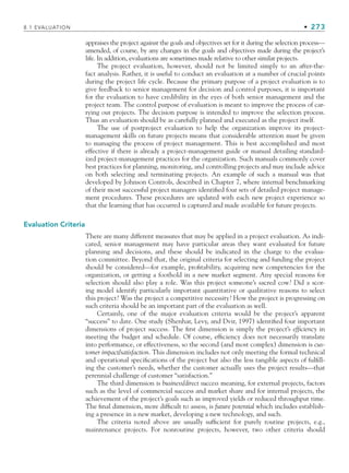 8.1 EVALUATION • 273
appraises the project against the goals and objectives set for it during the selection process—
amended, of course, by any changes in the goals and objectives made during the project’s
life. In addition, evaluations are sometimes made relative to other similar projects.
The project evaluation, however, should not be limited simply to an after-the-
fact analysis. Rather, it is useful to conduct an evaluation at a number of crucial points
during the project life cycle. Because the primary purpose of a project evaluation is to
give feedback to senior management for decision and control purposes, it is important
for the evaluation to have credibility in the eyes of both senior management and the
project team. The control purpose of evaluation is meant to improve the process of car-
rying out projects. The decision purpose is intended to improve the selection process.
Thus an evaluation should be as carefully planned and executed as the project itself.
The use of postproject evaluation to help the organization improve its project-
management skills on future projects means that considerable attention must be given
to managing the process of project management. This is best accomplished and most
effective if there is already a project-management guide or manual detailing standard-
ized project-management practices for the organization. Such manuals commonly cover
best practices for planning, monitoring, and controlling projects and may include advice
on both selecting and terminating projects. An example of such a manual was that
developed by Johnson Controls, described in Chapter 7, where internal benchmarking
of their most successful project managers identified four sets of detailed project manage-
ment procedures. These procedures are updated with each new project experience so
that the learning that has occurred is captured and made available for future projects.
Evaluation Criteria
There are many different measures that may be applied in a project evaluation. As indi-
cated, senior management may have particular areas they want evaluated for future
planning and decisions, and these should be indicated in the charge to the evalua-
tion committee. Beyond that, the original criteria for selecting and funding the project
should be considered—for example, profitability, acquiring new competencies for the
organization, or getting a foothold in a new market segment. Any special reasons for
selection should also play a role. Was this project someone’s sacred cow? Did a scor-
ing model identify particularly important quantitative or qualitative reasons to select
this project? Was the project a competitive necessity? How the project is progressing on
such criteria should be an important part of the evaluation as well.
Certainly, one of the major evaluation criteria would be the project’s apparent
“success” to date. One study (Shenhar, Levy, and Dvir, 1997) identified four important
dimensions of project success. The first dimension is simply the project’s efficiency in
meeting the budget and schedule. Of course, efficiency does not necessarily translate
into performance, or effectiveness, so the second (and most complex) dimension is cus-
tomer impact/satisfaction. This dimension includes not only meeting the formal technical
and operational specifications of the project but also the less tangible aspects of fulfill-
ing the customer’s needs, whether the customer actually uses the project results—that
perennial challenge of customer “satisfaction.”
The third dimension is business/direct success meaning, for external projects, factors
such as the level of commercial success and market share and for internal projects, the
achievement of the project’s goals such as improved yields or reduced throughput time.
The final dimension, more difficult to assess, is future potential which includes establish-
ing a presence in a new market, developing a new technology, and such.
The criteria noted above are usually sufficient for purely routine projects, e.g.,
maintenance projects. For nonroutine projects, however, two other criteria should
CH008.indd 273
CH008.indd 273 9/6/10 12:02:38 PM
9/6/10 12:02:38 PM
 