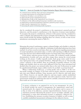 274 • CHAPTER 8 / EVALUATING AND TERMINATING THE PROJECT
also be considered: the project’s contribution to the organization’s unstated goals and
objectives, and the project’s contributions to the objectives of project team members.
To recognize the project’s contributions, all facets of the project must be considered in
order to identify and understand the project’s strengths and weaknesses. The evaluation
report should include the findings regarding these two criteria, as well as some recom-
mendations concerning the items in Table 8-1.
Measurement
Measuring the project’s performance against a planned budget and schedule is relatively
straightforward, and it is not too difficult to determine if individual milestones have been
reached. As we have noted several times, there are complications regarding measurement
of actual expenditures and earned values, as well as with reporting on difficult technical
issues that may have been deferred while progress was being made along other fronts.
If the project selection process focuses on profits, the evaluation usually includes
determination of profits and costs and often assigns these among the several groups
working on the project. Conflict typically results. Each group wants credit for reve-
nues. Each group wants costs assigned elsewhere. Although there are no “theoretically
correct” solutions to this problem, there are politically acceptable solutions. As with
budget and schedule, these are most easily addressed if they have been anticipated and
decided when the project was initiated rather than at the end. If allocations are made
by a predetermined formula, major conflicts tend to be avoided—or at least lessened.
When a multivariate model (e.g., a scoring model, such as Table C in the scor-
ing model example in Chapter 1) has been used for project selection, measurements
may raise more difficult problems. Some measures may be objective and easily meas-
ured. Others, however, are typically subjective and may require careful, standardized
measurement techniques to attain reliable and valid evaluation results. Interview and
questionnaire methods for gathering data must be carefully constructed and executed if
their results are to be taken seriously.
Table 8-1 Items to Consider for Project Evaluation Report Recommendations
• Communication with the client and senior management.
• Locating opportunities for technological advances.
• Reduction of indirect costs and direct costs.
• Improving the project-management process.
• Identification of risks in the organization’s use of projects.
• Utilization of the skills resulting from project members’ work on projects.
• Employment of general management experience gained by project managers.
• Improving the organization’s use of projects.
• Increasing the speed of obtaining results in projects.
A project evaluation is an appraisal for use by top management. Its crite-
ria should include the needs of management; the organization’s stated and
unstated goals; the original selection basis for the project; and its success to
date in terms of its efficiency, customer impact/satisfaction, business success,
and future potential. Measuring the project’s success on budget, schedule, and
performance is easier than measuring revenues or qualitative, subjective fac-
tors. Establishing the measures at project formation is helpful, as well as using
carefully standardized measurement techniques for the subjective factors.
CH008.indd 274
CH008.indd 274 9/6/10 12:02:38 PM
9/6/10 12:02:38 PM
 