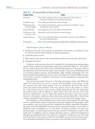 276 • CHAPTER 8 / EVALUATING AND TERMINATING THE PROJECT
Typical steps in a project audit are:
1. Familiarize the audit team with the requirements of the project, including its basis
for selection and any special charges by upper management.
2. Audit the project on-site.
3. Write up the audit report in the required format (discussed in the next subsection).
4. Distribute the report.
Collection of the necessary data can be expedited by developing forms and procedures
ahead of time to gather the required data, such as that inducted by Figure 8-1. To be effec-
tive, the audit team must have free access to all information relevant to the project. Most of
the information will come from the project team’s records or from various departments such
as accounting, human resources, and purchasing. Other valuable information will come
from documents that predate the project such as the Request for Proposal (RFP), minutes
of the project selection committee, and minutes of senior management committees that
initiated the project.
Special attention needs to be given to the behavioral aspects of the audit. While the
audit team must have free access to anyone with knowledge of the project, except
the customer, the audit team’s primary source of information should be the project
team—but project team members rarely trust auditors. Even if the auditor is a mem-
ber of the project team, his or her motives will be distrusted and thus the information
the auditor requires will be difficult to obtain. Worry about the outcome of the audit
produces self-protective activity, which also distracts the project team from activity
devoted to the project. Audits are always distracting and uncomfortable to those being
audited, much like having a police car in one’s rear view mirror while trying to drive.
Trust-building is a slow and delicate process that can be easily stymied. The audit team
needs to understand the politics of the project team, the interpersonal relationships of the
team members, and must deal with this confidential knowledge respectfully. Regardless,
the audit team will undoubtedly encounter political opposition during its work, either to
rebuff the team’s investigation or to co-opt them. As much as possible, the audit team
should attempt to remain neutral and not become involved. If information is given to the
audit team in confidence, discreet attempts should be made to confirm such information
through nonconfidential sources. If it cannot be so confirmed, it should not be used. The audit
team must beware of becoming a conduit for unverifiable sources of criticism of the project.
As in all matters pertaining to projects, the project team and audit team must be honest.
Table 8-3 Timing and Value of Project Audits
Project State Value
Initiation Very useful, significant value of audit takes place early—prior to
25 percent completion of initial planning stage
Feasibility study Very useful, particularly the technical audit
Preliminary plan/
schedule budget
Very useful, particularly for setting measurement standards to ensure
conformance with standards
Master schedule Less useful, plan frozen, flexibility of team limited
Evaluation of data
by project team
Marginally useful, team defensive about findings
Implementation More or less useful depending on importance of project methodology to
successful implementation
Post-project More or less useful depending on applicability of findings to future projects
CH008.indd 276
CH008.indd 276 9/6/10 12:02:39 PM
9/6/10 12:02:39 PM
 