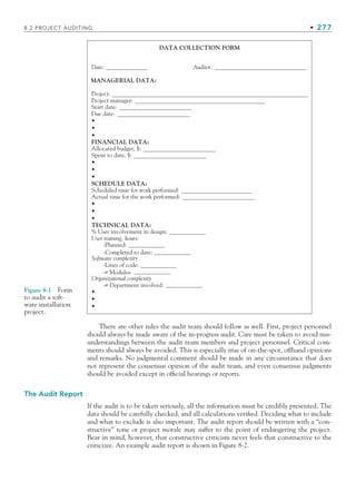 8.2 PROJECT AUDITING • 277
There are other rules the audit team should follow as well. First, project personnel
should always be made aware of the in-progress audit. Care must be taken to avoid mis-
understandings between the audit team members and project personnel. Critical com-
ments should always be avoided. This is especially true of on-the-spot, offhand opinions
and remarks. No judgmental comment should be made in any circumstance that does
not represent the consensus opinion of the audit team, and even consensus judgments
should be avoided except in official hearings or reports.
The Audit Report
If the audit is to be taken seriously, all the information must be credibly presented. The
data should be carefully checked, and all calculations verified. Deciding what to include
and what to exclude is also important. The audit report should be written with a “con-
structive” tone or project morale may suffer to the point of endangering the project.
Bear in mind, however, that constructive criticism never feels that constructive to the
criticizee. An example audit report is shown in Figure 8-2.
DATA COLLECTION FORM
MANAGERIAL DATA:
Date:
Project:
Due date:
•
•
•
•
•
•
•
•
•
TECHNICAL DATA:
FINANCIAL DATA:
Spent to date, $:
-Planned:
-Completed to date:
Software complexity
Organizational complexity
-Lines of code:
-# Modules:
-# Department involved:
% User involvement in design:
User training, hours:
Allocated budget, $:
Start date:
Project manager:
Auditor:
•
•
•
SCHEDULE DATA:
Actual time for the work performed:
Scheduled time for work performed:
Figure 8-1 Form
to audit a soft-
ware installation
project.
CH008.indd 277
CH008.indd 277 9/6/10 12:02:40 PM
9/6/10 12:02:40 PM
 