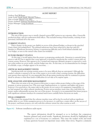 278 • CHAPTER 8 / EVALUATING AND TERMINATING THE PROJECT
Auditor: Fred Williams
Audit Team: Sarah Smith, Mustafa Tudesco
Date of Audit: March 5-12, 2001
Project Audited: Software Installation Project
Project Manager: Craig Stoutheart
•
•
•
INTRODUCTION
The aim of this project was to install a limited-version ERP system in out corporate office, Greenville
production plant, and our southeastern field offices. This included testing of functionality, training of user
personnel, and hand-off to the users.
CURRENT STATUS
Direct charges on the project are slightly in excess of the planned budget, as shown in the attached
Gantt charts (not included here). The planned milestones have been achieved to date but task 451,
Interface to Warehouse Inventory System, is experiencing difficulty and is both behind schedule and
over budget, as seen in the earned value charts (not included). . . .
FUTURE PROJECT STATUS
At this time, it would appear that the project is progressing satisfactorily. Attention is currently being
given to task 451 but it appears that a new approach is needed for interfacing the vendor’s system with our
current system. However, this appears to be a normal and temporary dilemma; progress is expected to catch
up to plan within six–seven weeks, and the budget may also. At this time, no recommendations for changes
in schedule, scope, or budget appear to be necessary. . . .
CRITICAL MANAGEMENT ISSUES
Interfacing with our existing systems seems to be more difficult than we anticipated. Although the
vendor’s software is reputed to be one of the easiest to tie in with a firm’s existing systems, the difficulties
were greater than expected. It is recommended that all upcoming interfacing tasks be examined in greater
detail in advance so that these kinds of difficulties do not take us by surprise again. . . .
RISK ANALYSIS AND RISK MANAGEMENT
There does not seem to be any reason at this point to expect either project failure at this stage of the
program or serious monetary loss. (The next stage, Implementation, is a separate and higher risk project,
however.) As noted above, the major risks in the project do not seem to be equipment compatibility, as
we had assumed, but rather software interfacing. If more serious interface issues arise, this could delay the
project and/or substantially increase the cost of the project. As noted, it is recommended that future projects
with significant software interfaces be examined much more carefully before decisions are made. . . .
FINAL COMMENTS
This report has assumed that the software interface issue will in fact be resolved without significant
further delay or cost. If this assumption proves to be incorrect, it could have a major effect on the success of
the project, and future projects, not only with this software system but other systems as well. . . .
AUDIT REPORT
Figure 8-2 Software installation audit report.
The report information should be arranged so as to facilitate the comparison
between planned and actual results. Significant deviations should be highlighted and
explained in a set of footnotes or comments. This eases the reader’s work and tends
to keep questions focused on important issues rather than trivia. Negative comments
CH008.indd 278
CH008.indd 278 9/6/10 12:02:40 PM
9/6/10 12:02:40 PM
 