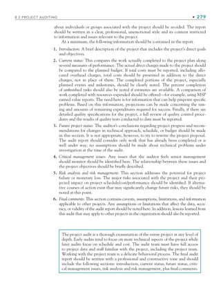 8.2 PROJECT AUDITING • 279
about individuals or groups associated with the project should be avoided. The report
should be written in a clear, professional, unemotional style and its content restricted
to information and issues relevant to the project.
At a minimum, the following information should be contained in the report.
1. Introduction: A brief description of the project that includes the project’s direct goals
and objectives.
2. Current status: This compares the work actually completed to the project plan along
several measures of performance. The actual direct charges made to the project should
be compared to the planned budget. If total costs must be reported, including allo-
cated overhead charges, total costs should be presented in addition to the direct
charges, not in place of them. The completed portions of the project, especially
planned events and milestones, should be clearly noted. The percent completion
of unfinished tasks should also be noted if estimates are available. A comparison of
work completed with resources expended should be offered—for example, using MSP
earned value reports. The need here is for information that can help pinpoint specific
problems. Based on this information, projections can be made concerning the tim-
ing and amounts of remaining expenditures required for success. Finally, if there are
detailed quality specifications for the project, a full review of quality control proce-
dures and the results of quality tests conducted to date must be reported.
3. Future project status: The auditor’s conclusions regarding project progress and recom-
mendations for changes in technical approach, schedule, or budget should be made
in this section. It is not appropriate, however, to try to rewrite the project proposal.
The audit report should consider only work that has already been completed or is
well under way; no assumptions should be made about technical problems under
investigation at the time of the audit.
4. Critical management issues: Any issues that the auditor feels senior management
should monitor should be identified here. The relationship between these issues and
the project objectives should be briefly described.
5. Risk analysis and risk management: This section addresses the potential for project
failure or monetary loss. The major risks associated with the project and their pro-
jected impact on project schedule/cost/performance should be identified. If alterna-
tive courses of action exist that may significantly change future risks, they should be
noted at this point.
6. Final comments: This section contains caveats, assumptions, limitations, and information
applicable to other projects. Any assumptions or limitations that affect the data, accu-
racy, or validity of the audit report should be noted here. In addition, lessons learned from
this audit that may apply to other projects in the organization should also be reported.
The project audit is a thorough examination of the entire project at any level of
depth. Early audits tend to focus on more technical aspects of the project while
later audits focus on schedule and cost. The audit team must have full access
to project data and staff familiar with the project, including the project team.
Working with the project team is a delicate behavioral process. The final audit
report should be written with a professional and constructive tone and should
include the following sections: introduction, current status, future status, criti-
cal management issues, risk analysis and risk management, plus final comments.
CH008.indd 279
CH008.indd 279 9/6/10 12:02:41 PM
9/6/10 12:02:41 PM
 