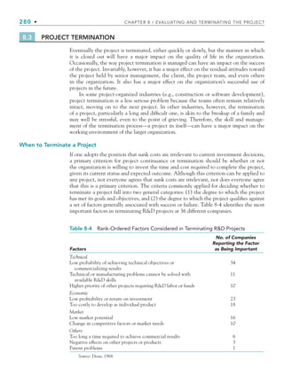280 • CHAPTER 8 / EVALUATING AND TERMINATING THE PROJECT
8.3 PROJECT TERMINATION
Eventually the project is terminated, either quickly or slowly, but the manner in which
it is closed out will have a major impact on the quality of life in the organization.
Occasionally, the way project termination is managed can have an impact on the success
of the project. Invariably, however, it has a major effect on the residual attitudes toward
the project held by senior management, the client, the project team, and even others
in the organization. It also has a major effect on the organization’s successful use of
projects in the future.
In some project-organized industries (e.g., construction or software development),
project termination is a less serious problem because the teams often remain relatively
intact, moving on to the next project. In other industries, however, the termination
of a project, particularly a long and difficult one, is akin to the breakup of a family and
may well be stressful, even to the point of grieving. Therefore, the skill and manage-
ment of the termination process—a project in itself—can have a major impact on the
working environment of the larger organization.
When to Terminate a Project
If one adopts the position that sunk costs are irrelevant to current investment decisions,
a primary criterion for project continuance or termination should be whether or not
the organization is willing to invest the time and cost required to complete the project,
given its current status and expected outcome. Although this criterion can be applied to
any project, not everyone agrees that sunk costs are irrelevant, nor does everyone agree
that this is a primary criterion. The criteria commonly applied for deciding whether to
terminate a project fall into two general categories: (1) the degree to which the project
has met its goals and objectives, and (2) the degree to which the project qualifies against
a set of factors generally associated with success or failure. Table 8-4 identifies the most
important factors in terminating RD projects at 36 different companies.
Table 8-4 Rank-Ordered Factors Considered in Terminating RD Projects
Factors
No. of Companies
Reporting the Factor
as Being Important
Technical
Low probability of achieving technical objectives or
commercializing results
34
Technical or manufacturing problems cannot be solved with
available RD skills
11
Higher priority of other projects requiring RD labor or funds 10
Economic
Low profitability or return on investment 23
Too costly to develop as individual product 18
Market
Low market potential 16
Change in competitive factors or market needs 10
Others
Too long a time required to achieve commercial results 6
Negative effects on other projects or products 3
Patent problems 1
Source: Dean, 1968.
CH008.indd 280
CH008.indd 280 9/6/10 12:02:42 PM
9/6/10 12:02:42 PM
 